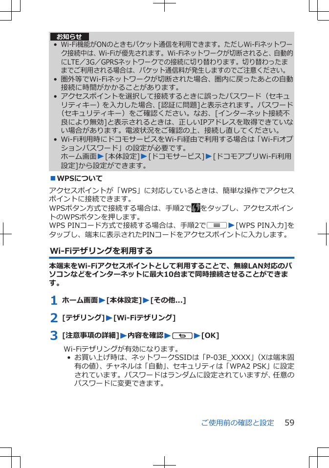 お知らせ•Wi-Fi機能がONのときもパケット通信を利用できます。ただしWi-Fiネットワーク接続中は、Wi-Fiが優先されます。Wi-Fiネットワークが切断されると、自動的にLTE／3G／GPRSネットワークでの接続に切り替わります。切り替わったままでご利用される場合は、パケット通信料が発生しますのでご注意ください。• 圏外等でWi-Fiネットワークが切断された場合、圏内に戻ったあとの自動接続に時間がかかることがあります。• アクセスポイントを選択して接続するときに誤ったパスワード（セキュリティキー）を入力した場合、[認証に問題]と表示されます。パスワード（セキュリティキー）をご確認ください。なお、[インターネット接続不良により無効]と表示されるときは、正しいIPアドレスを取得できていない場合があります。電波状況をご確認の上、接続し直してください。• Wi-Fi利用時にドコモサービスをWi-Fi経由で利用する場合は「Wi-Fiオプションパスワード」の設定が必要です。ホーム画面W[本体設定]W[ドコモサービス]W[ドコモアプリWi-Fi利用設定]から設定ができます。■WPSについてアクセスポイントが「WPS」に対応しているときは、簡単な操作でアクセスポイントに接続できます。WPSボタン方式で接続する場合は、手順2で をタップし、アクセスポイントのWPSボタンを押します。WPS PINコード方式で接続する場合は、手順2でuW[WPS PIN入力]をタップし、端末に表示されたPINコードをアクセスポイントに入力します。Wi-Fiテザリングを利用する本端末をWi-Fiアクセスポイントとして利用することで、無線LAN対応のパソコンなどをインターネットに最大10台まで同時接続させることができます。1 ホーム画面W[本体設定]W[その他...]2 [テザリング]W[Wi-Fiテザリング]3 [注意事項の詳細]W内容を確認WsW[OK]Wi-Fiテザリングが有効になります。•  お買い上げ時は、ネットワークSSIDは「P-03E_XXXX」（Xは端末固有の値）、チャネルは「自動」、セキュリティは「WPA2 PSK」に設定されています。パスワードはランダムに設定されていますが、任意のパスワードに変更できます。ご使用前の確認と設定 59