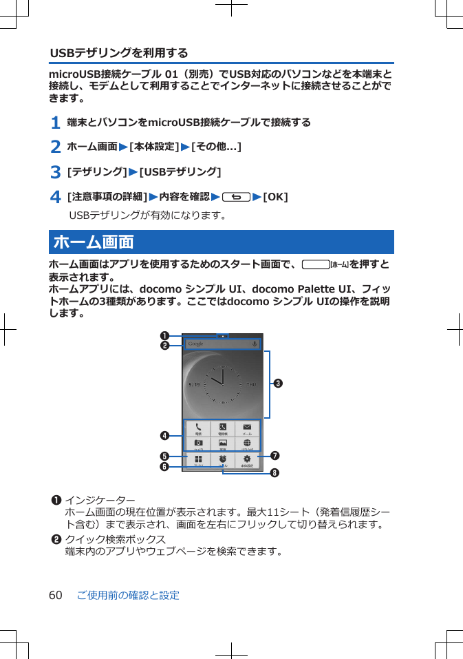 USBテザリングを利用するmicroUSB接続ケーブル 01（別売）でUSB対応のパソコンなどを本端末と接続し、モデムとして利用することでインターネットに接続させることができます。1 端末とパソコンをmicroUSB接続ケーブルで接続する2 ホーム画面W[本体設定]W[その他...]3 [テザリング]W[USBテザリング]4 [注意事項の詳細]W内容を確認WsW[OK]USBテザリングが有効になります。ホーム画面ホーム画面はアプリを使用するためのスタート画面で、tを押すと表示されます。ホームアプリには、docomo シンプル UI、docomo Palette UI、フィットホームの3種類があります。ここではdocomo シンプル UIの操作を説明します。 21345678 1インジケーターホーム画面の現在位置が表示されます。最大11シート（発着信履歴シート含む）まで表示され、画面を左右にフリックして切り替えられます。2クイック検索ボックス端末内のアプリやウェブページを検索できます。ご使用前の確認と設定60