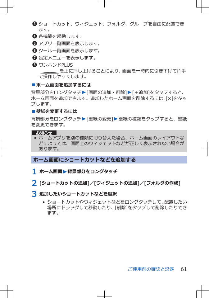 3ショートカット、ウィジェット、フォルダ、グループを自由に配置できます。4各機能を起動します。5アプリ一覧画面を表示します。6ツール一覧画面を表示します。7設定メニューを表示します。8ワンハンドPLUS を上に押し上げることにより、画面を一時的に引き下げて片手で操作しやすくします。■ホーム画面を追加するには背景部分をロングタッチW[画面の追加・削除]W[＋追加]をタップすると、ホーム画面を追加できます。追加したホーム画面を削除するには、[×]をタップします。■壁紙を変更するには背景部分をロングタッチW[壁紙の変更]W壁紙の種類をタップすると、壁紙を変更できます。お知らせ• ホームアプリを別の種類に切り替えた場合、ホーム画面のレイアウトなどによっては、画面上のウィジェットなどが正しく表示されない場合があります。ホーム画面にショートカットなどを追加する1 ホーム画面W背景部分をロングタッチ2 [ショートカットの追加]／[ウィジェットの追加]／[フォルダの作成]3 追加したいショートカットなどを選択•  ショートカットやウィジェットなどをロングタッチして、配置したい場所にドラッグして移動したり、[削除]をタップして削除したりできます。ご使用前の確認と設定 61