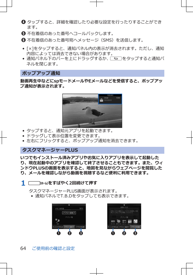 4タップすると、詳細を確認したり必要な設定を行ったりすることができます。5不在着信のあった番号へコールバックします。6不在着信のあった番号宛へメッセージ（SMS）を送信します。• [×]をタップすると、通知パネル内の表示が消去されます。ただし、通知内容によっては消去できない場合があります。• 通知パネル下のバーを上にドラッグするか、sをタップすると通知パネルを閉じます。ポップアップ通知動画再生中などにspモードメールやEメールなどを受信すると、ポップアップ通知が表示されます。 • タップすると、通知元アプリを起動できます。• ドラッグして表示位置を変更できます。• 左右にフリックすると、ポップアップ通知を消去できます。タスクマネージャーPLUSいつでもインストール済みアプリやお気に入りアプリを表示して起動したり、現在起動中のアプリを確認して終了させることもできます。また、ウィンドウPLUSの画面を表示すると、地図を見ながらウェブページを閲覧したり、メールを確認しながら動画を視聴するなど便利に利用できます。1 tをすばやく2回続けて押すタスクマネージャーPLUS画面が表示されます。•  通知パネルでT.B.Dをタップしても表示できます。 12312 3ご使用前の確認と設定64