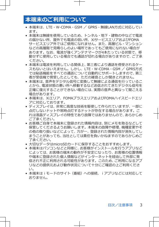 本端末のご利用について• 本端末は、LTE・W-CDMA・GSM ／ GPRS・無線LAN方式に対応しています。• 本端末は無線を使用しているため、トンネル・地下・建物の中などで電波の届かない所、屋外でも電波の弱い所、XiサービスエリアおよびFOMAサービスエリア外ではご使用になれません。また、高層ビル・マンションなどの高層階で見晴らしのよい場所であってもご使用になれない場合があります。なお、電波が強くアンテナマークが4本たっている状態で、移動せずに使用している場合でも通話が切れる場合がありますので、ご了承ください。• 本端末は電波を利用している関係上、第三者により通話を傍受されるケースもないとはいえません。しかし、LTE・W-CDMA・GSM ／ GPRS方式では秘話機能をすべての通話について自動的にサポートしますので、第三者が受信機で傍受したとしても、ただの雑音としか聞きとれません。• 本端末は、音声をデジタル信号に変換して無線による通信を行っていることから、電波状態の悪い所へ移動するなど送信されてきたデジタル信号を正確に復元することができない場合には、実際の音声と異なって聞こえる場合があります。• 本端末は、Xiエリア、FOMAプラスエリアおよびFOMAハイスピードエリアに対応しております。• ディスプレイは、非常に高度な技術を駆使して作られていますが、一部に点灯しないドットや常時点灯するドットが存在する場合があります。これは液晶ディスプレイの特性であり故障ではありませんので、あらかじめご了承ください。• お客様ご自身で本端末に登録された情報内容は、別にメモを取るなどして保管してくださるようお願いします。本端末の故障や修理、機種変更やその他の取り扱いなどによって、万が一、登録された情報内容が消失してしまうことがあっても、当社としては責任を負いかねますのであらかじめご了承ください。• 大切なデータはmicroSDカードに保存することをおすすめします。• 本端末はパソコンなどと同様に、お客様がインストールを行うアプリなどによっては、お客様の端末の動作が不安定になったり、お客様の位置情報や端末に登録された個人情報などがインターネットを経由して外部に発信され不正に利用される可能性があります。このため、ご利用になるアプリなどの提供元および動作状況について十分にご確認の上ご利用ください。• 本端末はｉモードのサイト（番組）への接続、ｉアプリなどには対応しておりません。目次／注意事項 3