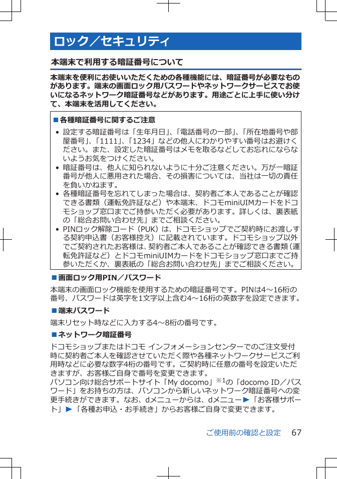 ロック／セキュリティ本端末で利用する暗証番号について本端末を便利にお使いいただくための各種機能には、暗証番号が必要なものがあります。端末の画面ロック用パスワードやネットワークサービスでお使いになるネットワーク暗証番号などがあります。用途ごとに上手に使い分けて、本端末を活用してください。■各種暗証番号に関するご注意 • 設定する暗証番号は「生年月日」、「電話番号の一部」、「所在地番号や部屋番号」、「1111」、「1234」などの他人にわかりやすい番号はお避けください。また、設定した暗証番号はメモを取るなどしてお忘れにならないようお気をつけください。• 暗証番号は、他人に知られないように十分ご注意ください。万が一暗証番号が他人に悪用された場合、その損害については、当社は一切の責任を負いかねます。• 各種暗証番号を忘れてしまった場合は、契約者ご本人であることが確認できる書類（運転免許証など）や本端末、ドコモminiUIMカードをドコモショップ窓口までご持参いただく必要があります。詳しくは、裏表紙の「総合お問い合わせ先」までご相談ください。• PINロック解除コード（PUK）は、ドコモショップでご契約時にお渡しする契約申込書（お客様控え）に記載されています。ドコモショップ以外でご契約されたお客様は、契約者ご本人であることが確認できる書類（運転免許証など）とドコモminiUIMカードをドコモショップ窓口までご持参いただくか、裏表紙の「総合お問い合わせ先」までご相談ください。■画面ロック用PIN／パスワード本端末の画面ロック機能を使用するための暗証番号です。PINは4～16桁の番号、パスワードは英字を1文字以上含む4～16桁の英数字を設定できます。■端末パスワード端末リセット時などに入力する4～8桁の番号です。■ネットワーク暗証番号ドコモショップまたはドコモ インフォメーションセンターでのご注文受付時に契約者ご本人を確認させていただく際や各種ネットワークサービスご利用時などに必要な数字4桁の番号です。ご契約時に任意の番号を設定いただきますが、お客様ご自身で番号を変更できます。パソコン向け総合サポートサイト「My docomo」※1の「docomo ID／パスワード」をお持ちの方は、パソコンから新しいネットワーク暗証番号への変更手続きができます。なお、dメニューからは、dメニューW「お客様サポート」W「各種お申込・お手続き」からお客様ご自身で変更できます。ご使用前の確認と設定 67