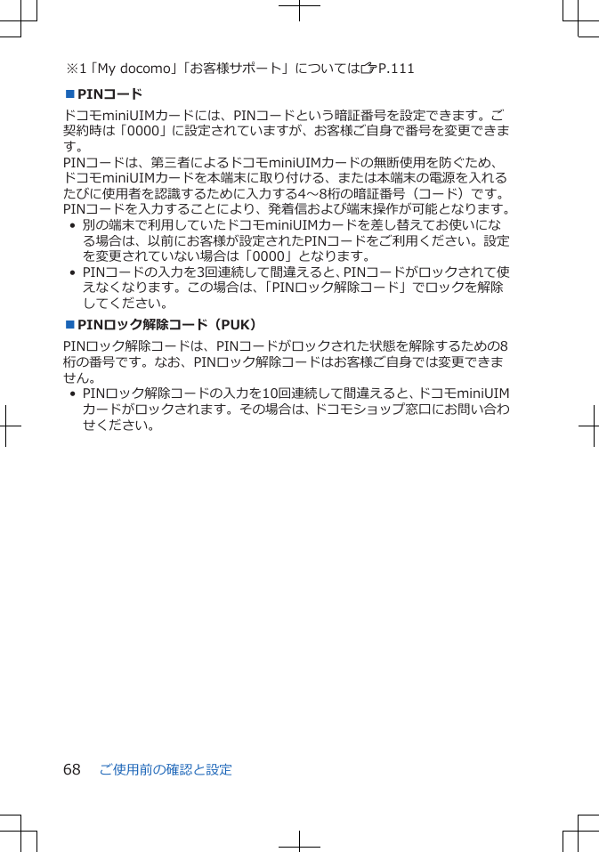 ※1「My docomo」「お客様サポート」についてはZP.111■PINコードドコモminiUIMカードには、PINコードという暗証番号を設定できます。ご契約時は「0000」に設定されていますが、お客様ご自身で番号を変更できます。PINコードは、第三者によるドコモminiUIMカードの無断使用を防ぐため、ドコモminiUIMカードを本端末に取り付ける、または本端末の電源を入れるたびに使用者を認識するために入力する4～8桁の暗証番号（コード）です。PINコードを入力することにより、発着信および端末操作が可能となります。• 別の端末で利用していたドコモminiUIMカードを差し替えてお使いになる場合は、以前にお客様が設定されたPINコードをご利用ください。設定を変更されていない場合は「0000」となります。• PINコードの入力を3回連続して間違えると、PINコードがロックされて使えなくなります。この場合は、「PINロック解除コード」でロックを解除してください。■PINロック解除コード（PUK）PINロック解除コードは、PINコードがロックされた状態を解除するための8桁の番号です。なお、PINロック解除コードはお客様ご自身では変更できません。• PINロック解除コードの入力を10回連続して間違えると、ドコモminiUIMカードがロックされます。その場合は、ドコモショップ窓口にお問い合わせください。ご使用前の確認と設定68