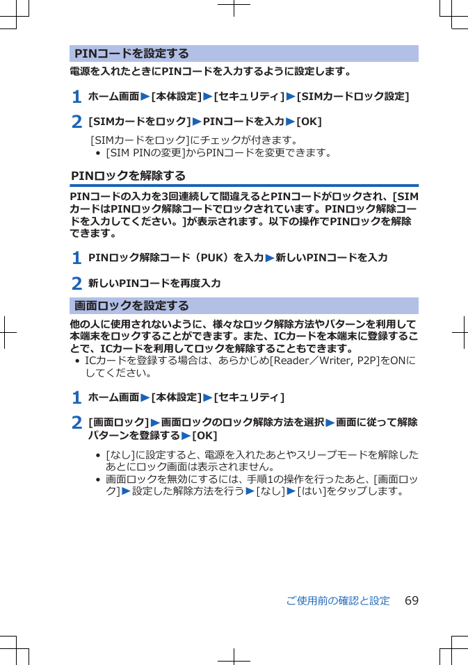 PINコードを設定する電源を入れたときにPINコードを入力するように設定します。1 ホーム画面W[本体設定]W[セキュリティ]W[SIMカードロック設定]2 [SIMカードをロック]WPINコードを入力W[OK][SIMカードをロック]にチェックが付きます。•  [SIM PINの変更]からPINコードを変更できます。PINロックを解除するPINコードの入力を3回連続して間違えるとPINコードがロックされ、[SIMカードはPINロック解除コードでロックされています。PINロック解除コードを入力してください。]が表示されます。以下の操作でPINロックを解除できます。1 PINロック解除コード（PUK）を入力W新しいPINコードを入力2 新しいPINコードを再度入力画面ロックを設定する他の人に使用されないように、様々なロック解除方法やパターンを利用して本端末をロックすることができます。また、ICカードを本端末に登録することで、ICカードを利用してロックを解除することもできます。• ICカードを登録する場合は、あらかじめ[Reader／Writer, P2P]をONにしてください。1 ホーム画面W[本体設定]W[セキュリティ]2 [画面ロック]W画面ロックのロック解除方法を選択W画面に従って解除パターンを登録するW[OK]•  [なし]に設定すると、電源を入れたあとやスリープモードを解除したあとにロック画面は表示されません。•  画面ロックを無効にするには、手順1の操作を行ったあと、[画面ロック]W設定した解除方法を行うW[なし]W[はい]をタップします。ご使用前の確認と設定 69