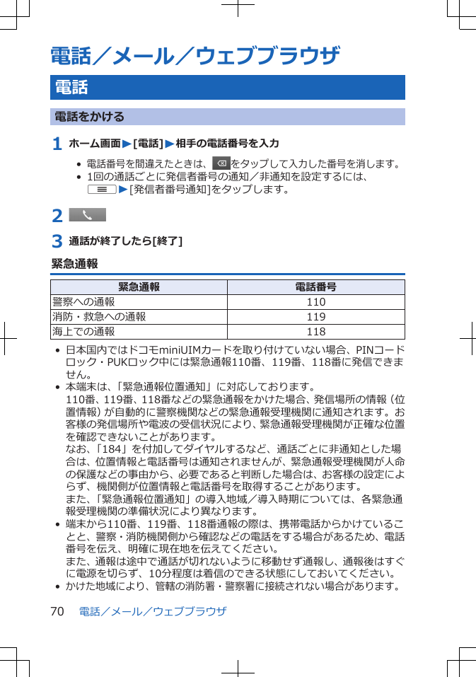 電話／メール／ウェブブラウザ電話電話をかける1 ホーム画面W[電話]W相手の電話番号を入力•  電話番号を間違えたときは、 をタップして入力した番号を消します。•  1回の通話ごとに発信者番号の通知／非通知を設定するには、uW[発信者番号通知]をタップします。2 3 通話が終了したら[終了]緊急通報緊急通報 電話番号警察への通報 110消防・救急への通報 119海上での通報 118• 日本国内ではドコモminiUIMカードを取り付けていない場合、PINコードロック・PUKロック中には緊急通報110番、119番、118番に発信できません。• 本端末は、「緊急通報位置通知」に対応しております。110番、119番、118番などの緊急通報をかけた場合、発信場所の情報（位置情報）が自動的に警察機関などの緊急通報受理機関に通知されます。お客様の発信場所や電波の受信状況により、緊急通報受理機関が正確な位置を確認できないことがあります。なお、「184」を付加してダイヤルするなど、通話ごとに非通知とした場合は、位置情報と電話番号は通知されませんが、緊急通報受理機関が人命の保護などの事由から、必要であると判断した場合は、お客様の設定によらず、機関側が位置情報と電話番号を取得することがあります。また、「緊急通報位置通知」の導入地域／導入時期については、各緊急通報受理機関の準備状況により異なります。• 端末から110番、119番、118番通報の際は、携帯電話からかけていることと、警察・消防機関側から確認などの電話をする場合があるため、電話番号を伝え、明確に現在地を伝えてください。また、通報は途中で通話が切れないように移動せず通報し、通報後はすぐに電源を切らず、10分程度は着信のできる状態にしておいてください。•かけた地域により、管轄の消防署・警察署に接続されない場合があります。電話／メール／ウェブブラウザ70