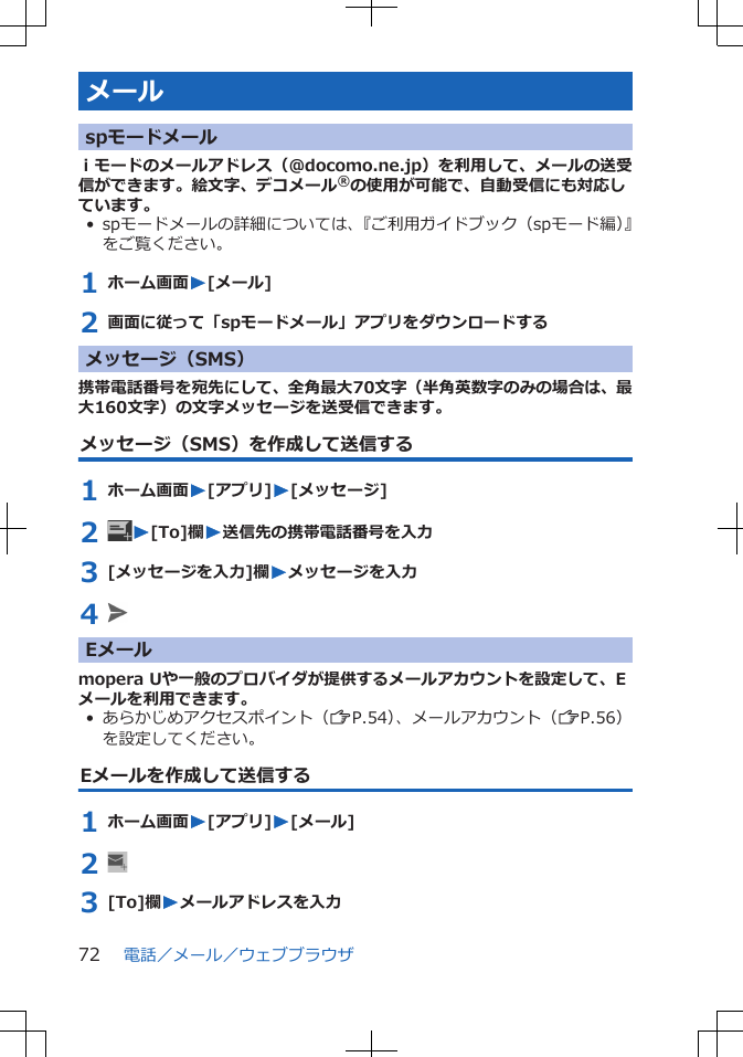 メールspモードメールｉモードのメールアドレス（@docomo.ne.jp）を利用して、メールの送受信ができます。絵文字、デコメール®の使用が可能で、自動受信にも対応しています。• spモードメールの詳細については、『ご利用ガイドブック（spモード編）』をご覧ください。1 ホーム画面W[メール]2 画面に従って「spモードメール」アプリをダウンロードするメッセージ（SMS）携帯電話番号を宛先にして、全角最大70文字（半角英数字のみの場合は、最大160文字）の文字メッセージを送受信できます。メッセージ（SMS）を作成して送信する1 ホーム画面W[アプリ]W[メッセージ]2  W[To]欄W送信先の携帯電話番号を入力3 [メッセージを入力]欄Wメッセージを入力4 Eメールmopera Uや一般のプロバイダが提供するメールアカウントを設定して、Eメールを利用できます。• あらかじめアクセスポイント（ZP.54）、メールアカウント（ZP.56）を設定してください。Eメールを作成して送信する1 ホーム画面W[アプリ]W[メール]2 3 [To]欄Wメールアドレスを入力電話／メール／ウェブブラウザ72