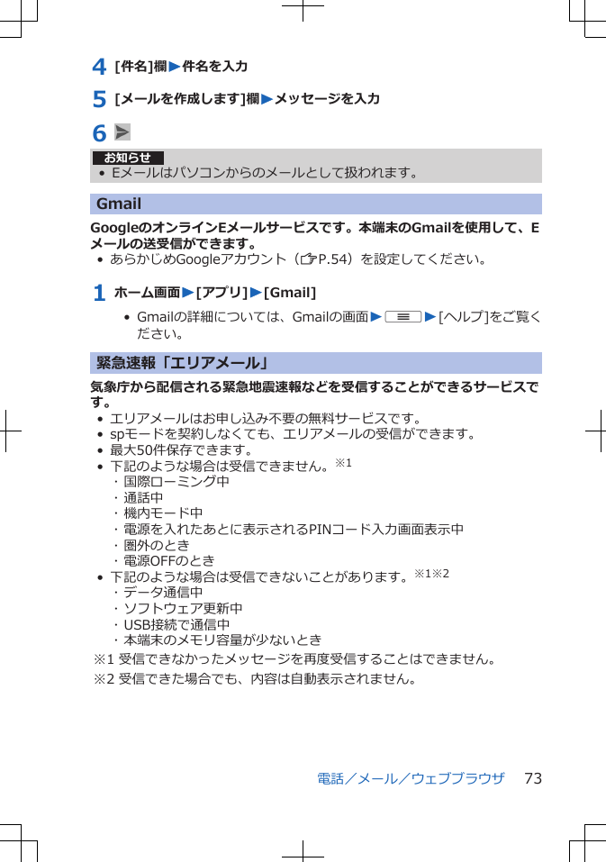 4 [件名]欄W件名を入力5 [メールを作成します]欄Wメッセージを入力6 お知らせ• Eメールはパソコンからのメールとして扱われます。GmailGoogleのオンラインEメールサービスです。本端末のGmailを使用して、Eメールの送受信ができます。• あらかじめGoogleアカウント（ZP.54）を設定してください。1 ホーム画面W[アプリ]W[Gmail]•  Gmailの詳細については、Gmailの画面WuW[ヘルプ]をご覧ください。緊急速報「エリアメール」気象庁から配信される緊急地震速報などを受信することができるサービスです。• エリアメールはお申し込み不要の無料サービスです。• spモードを契約しなくても、エリアメールの受信ができます。• 最大50件保存できます。• 下記のような場合は受信できません。※1･ 国際ローミング中･ 通話中･ 機内モード中･ 電源を入れたあとに表示されるPINコード入力画面表示中･ 圏外のとき･ 電源OFFのとき• 下記のような場合は受信できないことがあります。※1※2･ データ通信中･ ソフトウェア更新中･ USB接続で通信中･ 本端末のメモリ容量が少ないとき※1 受信できなかったメッセージを再度受信することはできません。※2 受信できた場合でも、内容は自動表示されません。電話／メール／ウェブブラウザ 73