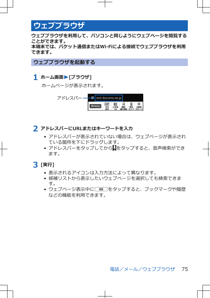 ウェブブラウザウェブブラウザを利用して、パソコンと同じようにウェブページを閲覧することができます。本端末では、パケット通信またはWi-Fiによる接続でウェブブラウザを利用できます。ウェブブラウザを起動する1 ホーム画面W[ブラウザ]ホームページが表示されます。 アドレスバー2 アドレスバーにURLまたはキーワードを入力•  アドレスバーが表示されていない場合は、ウェブページが表示されている箇所を下にドラッグします。•  アドレスバーをタップしてから をタップすると、音声検索ができます。3 [実行]•  表示されるアイコンは入力方法によって異なります。•  候補リストから表示したいウェブページを選択しても検索できます。•  ウェブページ表示中にuをタップすると、ブックマークや履歴などの機能を利用できます。電話／メール／ウェブブラウザ 75