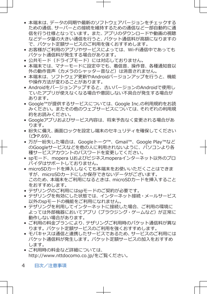 • 本端末は、データの同期や最新のソフトウェアバージョンをチェックするための通信、サーバーとの接続を維持するための通信など一部自動的に通信を行う仕様となっています。また、アプリのダウンロードや動画の視聴などデータ量の大きい通信を行うと、パケット通信料が高額になりますので、パケット定額サービスのご利用を強くおすすめします。• お客様がご利用のアプリやサービスによっては、Wi-Fi通信中であってもパケット通信料が発生する場合があります。• 公共モード（ドライブモード）には対応しておりません。• 本端末では、マナーモードに設定中でも、着信音、操作音、各種通知音以外の動作音声（カメラのシャッター音など）は消音されません。• 本端末は、ソフトウェア更新やAndroidバージョンアップを行うと、機能や操作方法が変わることがあります。• Androidをバージョンアップすると、古いバージョンのAndroidで使用していたアプリが使えなくなる場合や意図しない不具合が発生する場合があります。• Google™が提供するサービスについては、Google Inc.の利用規約をお読みください。またその他のウェブサービスについては、それぞれの利用規約をお読みください。• Googleアプリおよびサービス内容は、将来予告なく変更される場合があります。• 紛失に備え、画面ロックを設定し端末のセキュリティを確保してください（ZP.69）。• 万が一紛失した場合は、Googleトーク™、Gmail™、Google Play™などのGoogleサービスなどを他の人に利用されないように、パソコンより各種サービスアカウントのパスワードを変更してください。• spモード、mopera Uおよびビジネスmoperaインターネット以外のプロバイダはサポートしておりません。• microSDカードを挿入しなくても本端末をお使いいただくことはできますが、microSDカードにしか保存できないデータがございます。このため、本端末をご利用になるときは、microSDカードを挿入することをおすすめします。• テザリングのご利用にはspモードのご契約が必要です。• テザリングを有効にした状態では、インターネット接続・メールサービス以外のspモードの機能をご利用になれません。• テザリングを利用してインターネットに接続した場合、ご利用の環境によっては外部機器においてアプリ（ブラウジング・ゲームなど）が正常に動作しない場合があります。• ご利用の料金プランにより、テザリングご利用時のパケット通信料が異なります。パケット定額サービスのご利用を強くおすすめします。• モバキャスは通信と連携したサービスであるため、サービスのご利用にはパケット通信料が発生します。パケット定額サービスの加入をおすすめします。• ご利用時の料金など詳細については、http://www.nttdocomo.co.jp/をご覧ください。目次／注意事項4