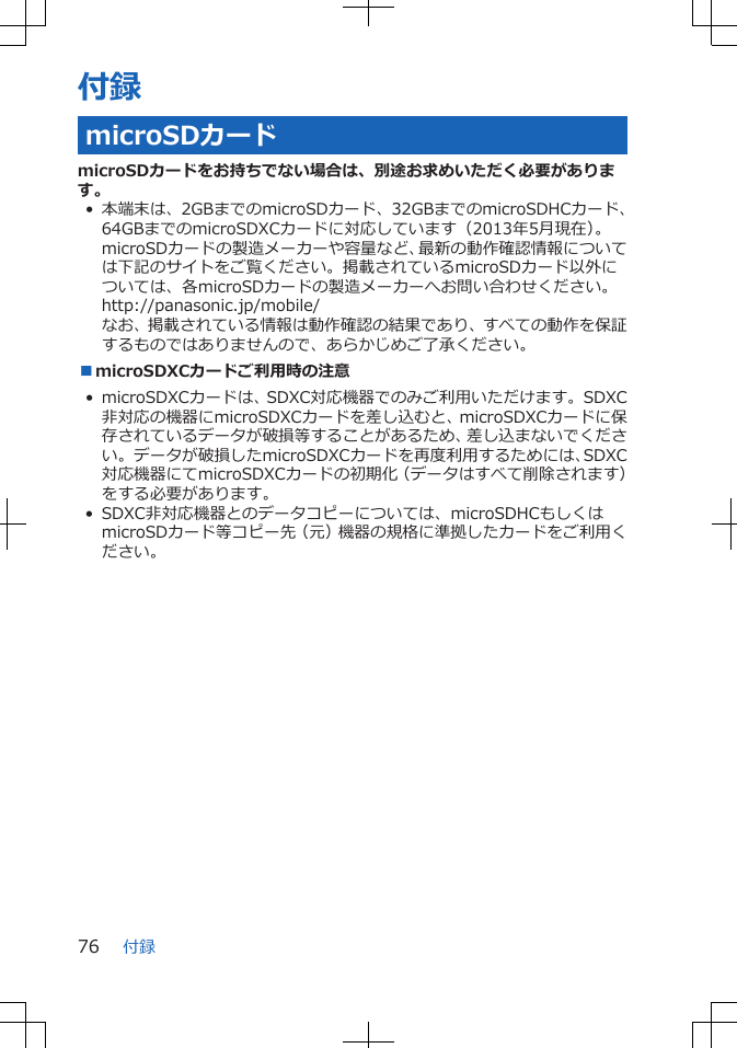 付録microSDカードmicroSDカードをお持ちでない場合は、別途お求めいただく必要があります。• 本端末は、2GBまでのmicroSDカード、32GBまでのmicroSDHCカード、64GBまでのmicroSDXCカードに対応しています（2013年5月現在）。microSDカードの製造メーカーや容量など、最新の動作確認情報については下記のサイトをご覧ください。掲載されているmicroSDカード以外については、各microSDカードの製造メーカーへお問い合わせください。http://panasonic.jp/mobile/なお、掲載されている情報は動作確認の結果であり、すべての動作を保証するものではありませんので、あらかじめご了承ください。■microSDXCカードご利用時の注意• microSDXCカードは、SDXC対応機器でのみご利用いただけます。SDXC非対応の機器にmicroSDXCカードを差し込むと、microSDXCカードに保存されているデータが破損等することがあるため、差し込まないでください。データが破損したmicroSDXCカードを再度利用するためには、SDXC対応機器にてmicroSDXCカードの初期化（データはすべて削除されます）をする必要があります。• SDXC非対応機器とのデータコピーについては、microSDHCもしくはmicroSDカード等コピー先（元）機器の規格に準拠したカードをご利用ください。付録76