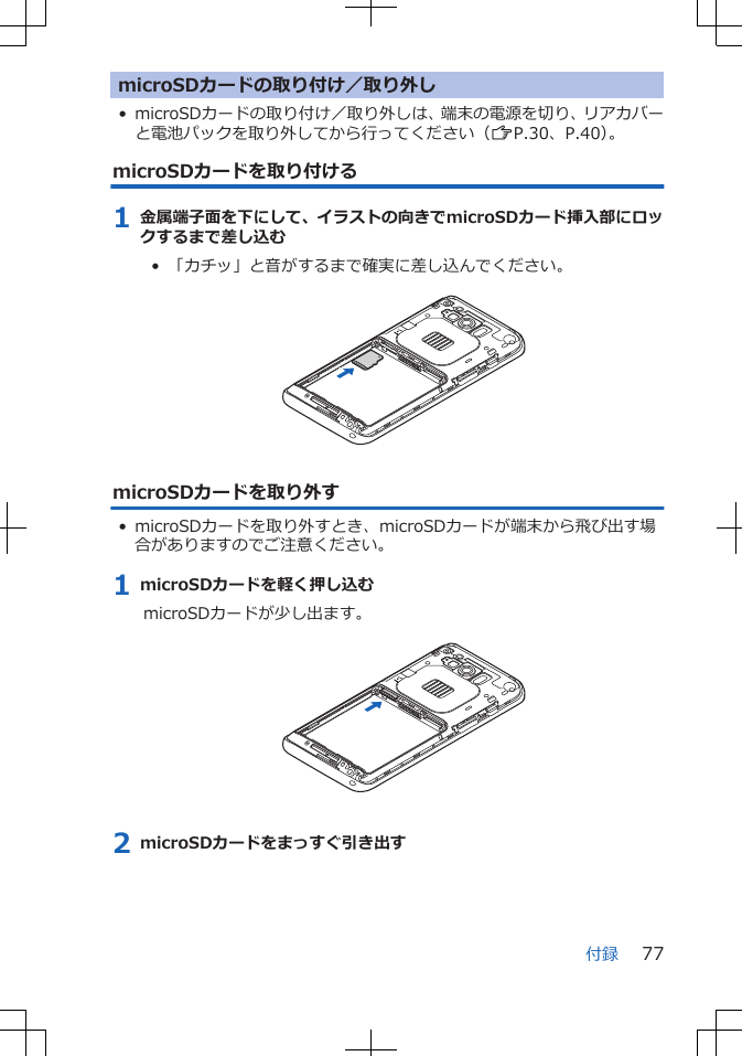 microSDカードの取り付け／取り外し• microSDカードの取り付け／取り外しは、端末の電源を切り、リアカバーと電池パックを取り外してから行ってください（ZP.30、P.40）。microSDカードを取り付ける1 金属端子面を下にして、イラストの向きでmicroSDカード挿入部にロックするまで差し込む•  「カチッ」と音がするまで確実に差し込んでください。 microSDカードを取り外す• microSDカードを取り外すとき、microSDカードが端末から飛び出す場合がありますのでご注意ください。1 microSDカードを軽く押し込むmicroSDカードが少し出ます。 2 microSDカードをまっすぐ引き出す付録 77