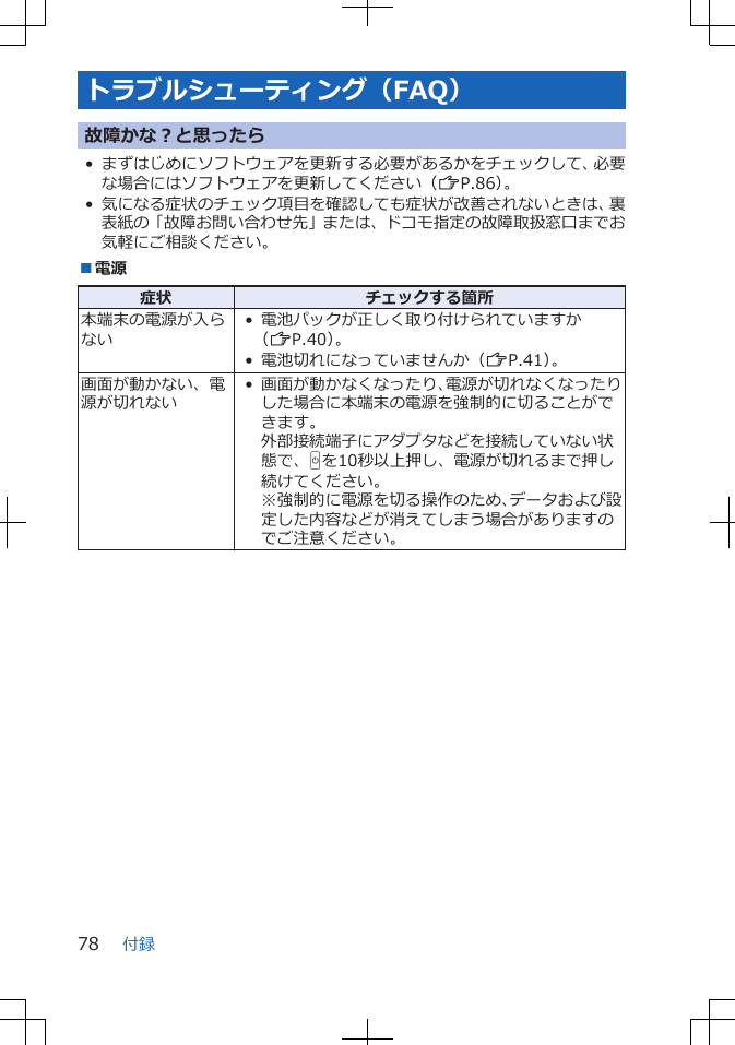 トラブルシューティング（FAQ）故障かな？と思ったら• まずはじめにソフトウェアを更新する必要があるかをチェックして、必要な場合にはソフトウェアを更新してください（ZP.86）。• 気になる症状のチェック項目を確認しても症状が改善されないときは、裏表紙の「故障お問い合わせ先」または、ドコモ指定の故障取扱窓口までお気軽にご相談ください。■電源症状 チェックする箇所本端末の電源が入らない• 電池パックが正しく取り付けられていますか（ZP.40）。• 電池切れになっていませんか（ZP.41）。画面が動かない、電源が切れない• 画面が動かなくなったり、電源が切れなくなったりした場合に本端末の電源を強制的に切ることができます。外部接続端子にアダプタなどを接続していない状態で、Hを10秒以上押し、電源が切れるまで押し続けてください。※強制的に電源を切る操作のため、データおよび設定した内容などが消えてしまう場合がありますのでご注意ください。付録78