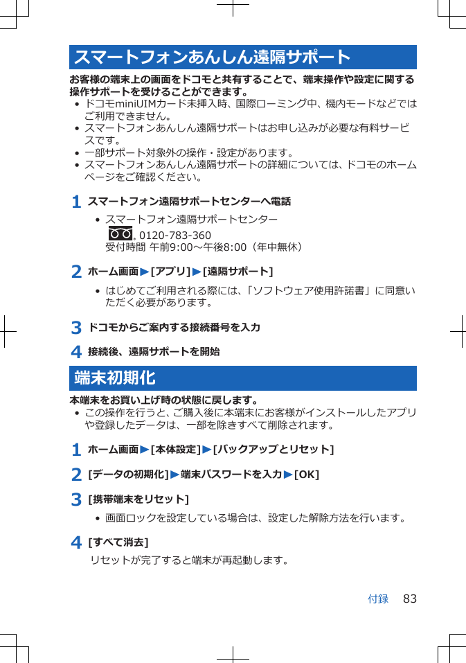 スマートフォンあんしん遠隔サポートお客様の端末上の画面をドコモと共有することで、端末操作や設定に関する操作サポートを受けることができます。• ドコモminiUIMカード未挿入時、国際ローミング中、機内モードなどではご利用できません。• スマートフォンあんしん遠隔サポートはお申し込みが必要な有料サービスです。• 一部サポート対象外の操作・設定があります。• スマートフォンあんしん遠隔サポートの詳細については、ドコモのホームページをご確認ください。1 スマートフォン遠隔サポートセンターへ電話•  スマートフォン遠隔サポートセンター  0120-783-360受付時間 午前9:00～午後8:00（年中無休）2 ホーム画面W[アプリ]W[遠隔サポート]•  はじめてご利用される際には、「ソフトウェア使用許諾書」に同意いただく必要があります。3 ドコモからご案内する接続番号を入力4 接続後、遠隔サポートを開始端末初期化本端末をお買い上げ時の状態に戻します。• この操作を行うと、ご購入後に本端末にお客様がインストールしたアプリや登録したデータは、一部を除きすべて削除されます。1 ホーム画面W[本体設定]W[バックアップとリセット]2 [データの初期化]W端末パスワードを入力W[OK]3 [携帯端末をリセット]•  画面ロックを設定している場合は、設定した解除方法を行います。4 [すべて消去]リセットが完了すると端末が再起動します。付録 83