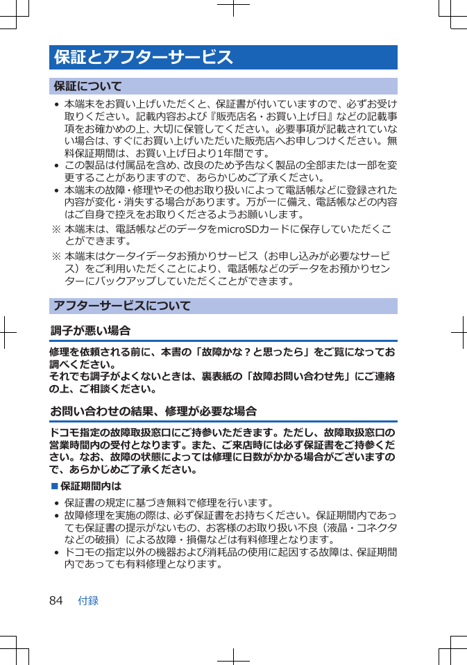 保証とアフターサービス保証について• 本端末をお買い上げいただくと、保証書が付いていますので、必ずお受け取りください。記載内容および『販売店名・お買い上げ日』などの記載事項をお確かめの上、大切に保管してください。必要事項が記載されていない場合は、すぐにお買い上げいただいた販売店へお申しつけください。無料保証期間は、お買い上げ日より1年間です。• この製品は付属品を含め、改良のため予告なく製品の全部または一部を変更することがありますので、あらかじめご了承ください。• 本端末の故障・修理やその他お取り扱いによって電話帳などに登録された内容が変化・消失する場合があります。万が一に備え、電話帳などの内容はご自身で控えをお取りくださるようお願いします。※ 本端末は、電話帳などのデータをmicroSDカードに保存していただくことができます。※ 本端末はケータイデータお預かりサービス（お申し込みが必要なサービス）をご利用いただくことにより、電話帳などのデータをお預かりセンターにバックアップしていただくことができます。アフターサービスについて調子が悪い場合修理を依頼される前に、本書の「故障かな？と思ったら」をご覧になってお調べください。それでも調子がよくないときは、裏表紙の「故障お問い合わせ先」にご連絡の上、ご相談ください。お問い合わせの結果、修理が必要な場合ドコモ指定の故障取扱窓口にご持参いただきます。ただし、故障取扱窓口の営業時間内の受付となります。また、ご来店時には必ず保証書をご持参ください。なお、故障の状態によっては修理に日数がかかる場合がございますので、あらかじめご了承ください。■保証期間内は• 保証書の規定に基づき無料で修理を行います。• 故障修理を実施の際は、必ず保証書をお持ちください。保証期間内であっても保証書の提示がないもの、お客様のお取り扱い不良（液晶・コネクタなどの破損）による故障・損傷などは有料修理となります。• ドコモの指定以外の機器および消耗品の使用に起因する故障は、保証期間内であっても有料修理となります。付録84