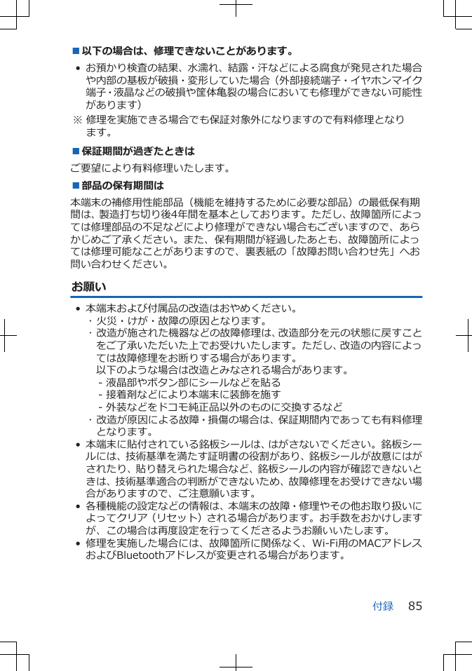 ■以下の場合は、修理できないことがあります。• お預かり検査の結果、水濡れ、結露・汗などによる腐食が発見された場合や内部の基板が破損・変形していた場合（外部接続端子・イヤホンマイク端子・液晶などの破損や筐体亀裂の場合においても修理ができない可能性があります） ※ 修理を実施できる場合でも保証対象外になりますので有料修理となります。■保証期間が過ぎたときはご要望により有料修理いたします。■部品の保有期間は本端末の補修用性能部品（機能を維持するために必要な部品）の最低保有期間は、製造打ち切り後4年間を基本としております。ただし、故障箇所によっては修理部品の不足などにより修理ができない場合もございますので、あらかじめご了承ください。また、保有期間が経過したあとも、故障箇所によっては修理可能なことがありますので、裏表紙の「故障お問い合わせ先」へお問い合わせください。お願い• 本端末および付属品の改造はおやめください。･ 火災・けが・故障の原因となります。･ 改造が施された機器などの故障修理は、改造部分を元の状態に戻すことをご了承いただいた上でお受けいたします。ただし、改造の内容によっては故障修理をお断りする場合があります。以下のような場合は改造とみなされる場合があります。- 液晶部やボタン部にシールなどを貼る- 接着剤などにより本端末に装飾を施す- 外装などをドコモ純正品以外のものに交換するなど･ 改造が原因による故障・損傷の場合は、保証期間内であっても有料修理となります。• 本端末に貼付されている銘板シールは、はがさないでください。銘板シールには、技術基準を満たす証明書の役割があり、銘板シールが故意にはがされたり、貼り替えられた場合など、銘板シールの内容が確認できないときは、技術基準適合の判断ができないため、故障修理をお受けできない場合がありますので、ご注意願います。• 各種機能の設定などの情報は、本端末の故障・修理やその他お取り扱いによってクリア（リセット）される場合があります。お手数をおかけしますが、この場合は再度設定を行ってくださるようお願いいたします。 • 修理を実施した場合には、故障箇所に関係なく、Wi-Fi用のMACアドレスおよびBluetoothアドレスが変更される場合があります。付録 85