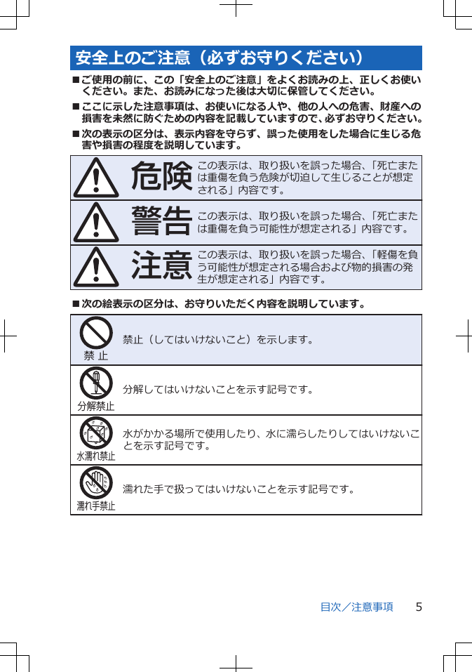 安全上のご注意（必ずお守りください）■ご使用の前に、この「安全上のご注意」をよくお読みの上、正しくお使いください。また、お読みになった後は大切に保管してください。■ここに示した注意事項は、お使いになる人や、他の人への危害、財産への損害を未然に防ぐための内容を記載していますので、必ずお守りください。■次の表示の区分は、表示内容を守らず、誤った使用をした場合に生じる危害や損害の程度を説明しています。危険この表示は、取り扱いを誤った場合、「死亡または重傷を負う危険が切迫して生じることが想定される」内容です。警告この表示は、取り扱いを誤った場合、「死亡または重傷を負う可能性が想定される」内容です。注意この表示は、取り扱いを誤った場合、「軽傷を負う可能性が想定される場合および物的損害の発生が想定される」内容です。■次の絵表示の区分は、お守りいただく内容を説明しています。禁 止禁止（してはいけないこと）を示します。分解禁止分解してはいけないことを示す記号です。水濡れ禁止水がかかる場所で使用したり、水に濡らしたりしてはいけないことを示す記号です。濡れ手禁止濡れた手で扱ってはいけないことを示す記号です。目次／注意事項 5