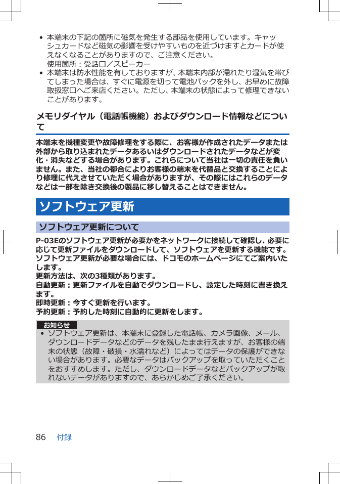 • 本端末の下記の箇所に磁気を発生する部品を使用しています。キャッシュカードなど磁気の影響を受けやすいものを近づけますとカードが使えなくなることがありますので、ご注意ください。使用箇所：受話口／スピーカー• 本端末は防水性能を有しておりますが、本端末内部が濡れたり湿気を帯びてしまった場合は、すぐに電源を切って電池パックを外し、お早めに故障取扱窓口へご来店ください。ただし、本端末の状態によって修理できないことがあります。メモリダイヤル（電話帳機能）およびダウンロード情報などについて本端末を機種変更や故障修理をする際に、お客様が作成されたデータまたは外部から取り込まれたデータあるいはダウンロードされたデータなどが変化・消失などする場合があります。これらについて当社は一切の責任を負いません。また、当社の都合によりお客様の端末を代替品と交換することにより修理に代えさせていただく場合がありますが、その際にはこれらのデータなどは一部を除き交換後の製品に移し替えることはできません。ソフトウェア更新ソフトウェア更新についてP-03Eのソフトウェア更新が必要かをネットワークに接続して確認し、必要に応じて更新ファイルをダウンロードして、ソフトウェアを更新する機能です。ソフトウェア更新が必要な場合には、ドコモのホームページにてご案内いたします。更新方法は、次の3種類があります。自動更新：更新ファイルを自動でダウンロードし、設定した時刻に書き換えます。即時更新：今すぐ更新を行います。予約更新：予約した時刻に自動的に更新をします。お知らせ• ソフトウェア更新は、本端末に登録した電話帳、カメラ画像、メール、ダウンロードデータなどのデータを残したまま行えますが、お客様の端末の状態（故障・破損・水濡れなど）によってはデータの保護ができない場合があります。必要なデータはバックアップを取っていただくことをおすすめします。ただし、ダウンロードデータなどバックアップが取れないデータがありますので、あらかじめご了承ください。付録86