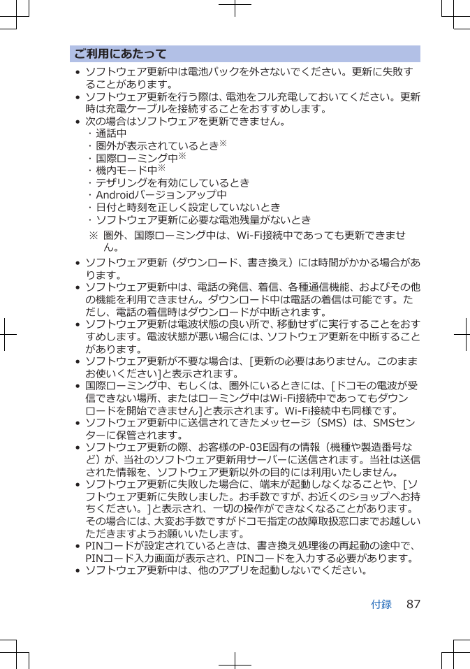 ご利用にあたって• ソフトウェア更新中は電池パックを外さないでください。更新に失敗することがあります。• ソフトウェア更新を行う際は、電池をフル充電しておいてください。更新時は充電ケーブルを接続することをおすすめします。• 次の場合はソフトウェアを更新できません。･ 通話中･ 圏外が表示されているとき※･ 国際ローミング中※･ 機内モード中※･ テザリングを有効にしているとき･ Androidバージョンアップ中･ 日付と時刻を正しく設定していないとき･ ソフトウェア更新に必要な電池残量がないとき※ 圏外、国際ローミング中は、Wi-Fi接続中であっても更新できません。• ソフトウェア更新（ダウンロード、書き換え）には時間がかかる場合があります。• ソフトウェア更新中は、電話の発信、着信、各種通信機能、およびその他の機能を利用できません。ダウンロード中は電話の着信は可能です。ただし、電話の着信時はダウンロードが中断されます。• ソフトウェア更新は電波状態の良い所で、移動せずに実行することをおすすめします。電波状態が悪い場合には、ソフトウェア更新を中断することがあります。• ソフトウェア更新が不要な場合は、[更新の必要はありません。このままお使いください]と表示されます。• 国際ローミング中、もしくは、圏外にいるときには、[ドコモの電波が受信できない場所、またはローミング中はWi-Fi接続中であってもダウンロードを開始できません]と表示されます。Wi-Fi接続中も同様です。• ソフトウェア更新中に送信されてきたメッセージ（SMS）は、SMSセンターに保管されます。• ソフトウェア更新の際、お客様のP-03E固有の情報（機種や製造番号など）が、当社のソフトウェア更新用サーバーに送信されます。当社は送信された情報を、ソフトウェア更新以外の目的には利用いたしません。• ソフトウェア更新に失敗した場合に、端末が起動しなくなることや、[ソフトウェア更新に失敗しました。お手数ですが、お近くのショップへお持ちください。]と表示され、一切の操作ができなくなることがあります。その場合には、大変お手数ですがドコモ指定の故障取扱窓口までお越しいただきますようお願いいたします。• PINコードが設定されているときは、書き換え処理後の再起動の途中で、PINコード入力画面が表示され、PINコードを入力する必要があります。• ソフトウェア更新中は、他のアプリを起動しないでください。付録 87