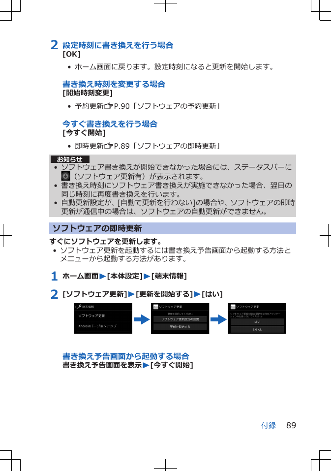 2 設定時刻に書き換えを行う場合[OK]•  ホーム画面に戻ります。設定時刻になると更新を開始します。書き換え時刻を変更する場合[開始時刻変更]•  予約更新ZP.90「ソフトウェアの予約更新」今すぐ書き換えを行う場合[今すぐ開始]•  即時更新ZP.89「ソフトウェアの即時更新」お知らせ• ソフトウェア書き換えが開始できなかった場合には、ステータスバーに（ソフトウェア更新有）が表示されます。• 書き換え時刻にソフトウェア書き換えが実施できなかった場合、翌日の同じ時刻に再度書き換えを行います。• 自動更新設定が、[自動で更新を行わない]の場合や、ソフトウェアの即時更新が通信中の場合は、ソフトウェアの自動更新ができません。ソフトウェアの即時更新すぐにソフトウェアを更新します。• ソフトウェア更新を起動するには書き換え予告画面から起動する方法とメニューから起動する方法があります。1 ホーム画面W[本体設定]W[端末情報]2 [ソフトウェア更新]W[更新を開始する]W[はい]書き換え予告画面から起動する場合書き換え予告画面を表示W[今すぐ開始]付録 89