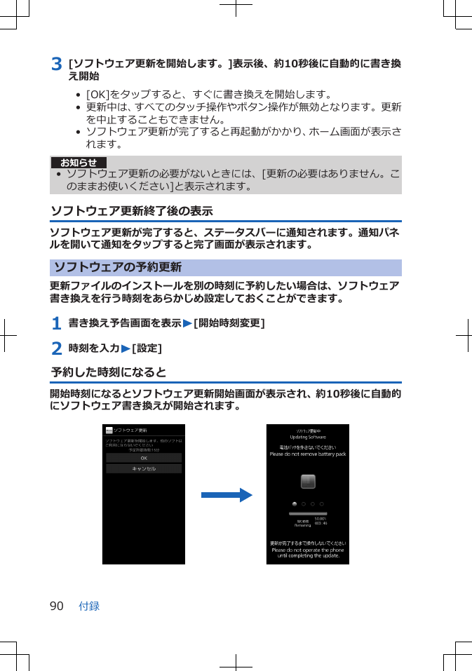 3 [ソフトウェア更新を開始します。]表示後、約10秒後に自動的に書き換え開始•  [OK]をタップすると、すぐに書き換えを開始します。•  更新中は、すべてのタッチ操作やボタン操作が無効となります。更新を中止することもできません。•  ソフトウェア更新が完了すると再起動がかかり、ホーム画面が表示されます。お知らせ• ソフトウェア更新の必要がないときには、[更新の必要はありません。このままお使いください]と表示されます。ソフトウェア更新終了後の表示ソフトウェア更新が完了すると、ステータスバーに通知されます。通知パネルを開いて通知をタップすると完了画面が表示されます。ソフトウェアの予約更新更新ファイルのインストールを別の時刻に予約したい場合は、ソフトウェア書き換えを行う時刻をあらかじめ設定しておくことができます。1 書き換え予告画面を表示W[開始時刻変更]2 時刻を入力W[設定]予約した時刻になると開始時刻になるとソフトウェア更新開始画面が表示され、約10秒後に自動的にソフトウェア書き換えが開始されます。 付録90