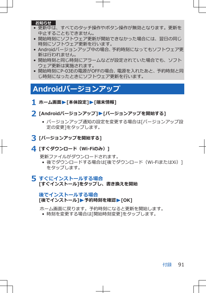 お知らせ• 更新中は、すべてのタッチ操作やボタン操作が無効となります。更新を中止することもできません。• 開始時刻にソフトウェア更新が開始できなかった場合には、翌日の同じ時刻にソフトウェア更新を行います。• Androidバージョンアップ中の場合、予約時刻になってもソフトウェア更新は行われません。• 開始時刻と同じ時刻にアラームなどが設定されていた場合でも、ソフトウェア更新は実施されます。• 開始時刻にP-03Eの電源がOFFの場合、電源を入れたあと、予約時刻と同じ時刻になったときにソフトウェア更新を行います。Androidバージョンアップ1 ホーム画面W[本体設定]W[端末情報]2 [Androidバージョンアップ]W[バージョンアップを開始する]•  バージョンアップ通知の設定を変更する場合は[バージョンアップ設定の変更]をタップします。3 [バージョンアップを開始する]4 [すぐダウンロード（Wi-Fiのみ）]更新ファイルがダウンロードされます。•  後でダウンロードする場合は[後でダウンロード（Wi-FiまたはXi）]をタップします。5 すぐにインストールする場合[すぐインストール]をタップし、書き換えを開始後でインストールする場合[後でインストール]W予約時刻を確認W[OK]ホーム画面に戻ります。予約時刻になると更新を開始します。•  時刻を変更する場合は[開始時刻変更]をタップします。付録 91