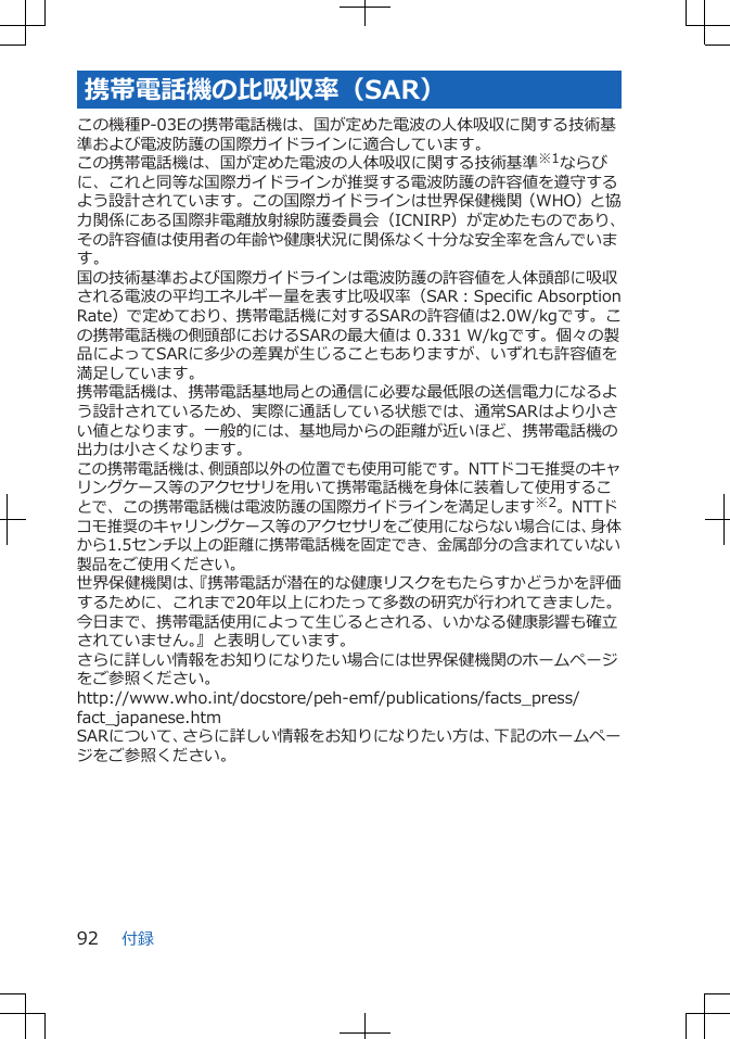 携帯電話機の比吸収率（SAR）この機種P-03Eの携帯電話機は、国が定めた電波の人体吸収に関する技術基準および電波防護の国際ガイドラインに適合しています。この携帯電話機は、国が定めた電波の人体吸収に関する技術基準※1ならびに、これと同等な国際ガイドラインが推奨する電波防護の許容値を遵守するよう設計されています。この国際ガイドラインは世界保健機関（WHO）と協力関係にある国際非電離放射線防護委員会（ICNIRP）が定めたものであり、その許容値は使用者の年齢や健康状況に関係なく十分な安全率を含んでいます。国の技術基準および国際ガイドラインは電波防護の許容値を人体頭部に吸収される電波の平均エネルギー量を表す比吸収率（SAR：Specific AbsorptionRate）で定めており、携帯電話機に対するSARの許容値は2.0W/kgです。この携帯電話機の側頭部におけるSARの最大値は 0.331 W/kgです。個々の製品によってSARに多少の差異が生じることもありますが、いずれも許容値を満足しています。携帯電話機は、携帯電話基地局との通信に必要な最低限の送信電力になるよう設計されているため、実際に通話している状態では、通常SARはより小さい値となります。一般的には、基地局からの距離が近いほど、携帯電話機の出力は小さくなります。この携帯電話機は、側頭部以外の位置でも使用可能です。NTTドコモ推奨のキャリングケース等のアクセサリを用いて携帯電話機を身体に装着して使用することで、この携帯電話機は電波防護の国際ガイドラインを満足します※2。NTTドコモ推奨のキャリングケース等のアクセサリをご使用にならない場合には、身体から1.5センチ以上の距離に携帯電話機を固定でき、金属部分の含まれていない製品をご使用ください。世界保健機関は、『携帯電話が潜在的な健康リスクをもたらすかどうかを評価するために、これまで20年以上にわたって多数の研究が行われてきました。今日まで、携帯電話使用によって生じるとされる、いかなる健康影響も確立されていません。』と表明しています。さらに詳しい情報をお知りになりたい場合には世界保健機関のホームページをご参照ください。http://www.who.int/docstore/peh-emf/publications/facts_press/fact_japanese.htmSARについて、さらに詳しい情報をお知りになりたい方は、下記のホームページをご参照ください。 付録92