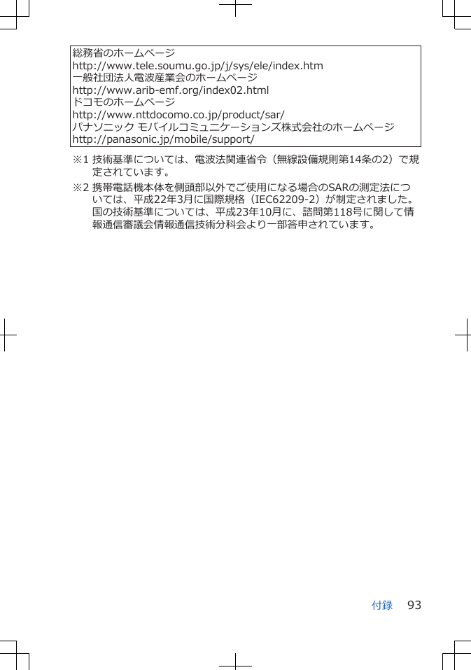 総務省のホームページhttp://www.tele.soumu.go.jp/j/sys/ele/index.htm一般社団法人電波産業会のホームページhttp://www.arib-emf.org/index02.htmlドコモのホームページhttp://www.nttdocomo.co.jp/product/sar/パナソニック モバイルコミュニケーションズ株式会社のホームページhttp://panasonic.jp/mobile/support/※1 技術基準については、電波法関連省令（無線設備規則第14条の2）で規定されています。※2 携帯電話機本体を側頭部以外でご使用になる場合のSARの測定法については、平成22年3月に国際規格（IEC62209-2）が制定されました。国の技術基準については、平成23年10月に、諮問第118号に関して情報通信審議会情報通信技術分科会より一部答申されています。付録 93