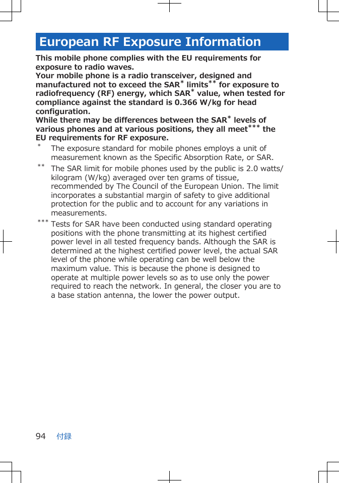 European RF Exposure InformationThis mobile phone complies with the EU requirements forexposure to radio waves.Your mobile phone is a radio transceiver, designed andmanufactured not to exceed the SAR* limits** for exposure toradiofrequency (RF) energy, which SAR* value, when tested forcompliance against the standard is 0.366 W/kg for headconfiguration.While there may be differences between the SAR* levels ofvarious phones and at various positions, they all meet*** theEU requirements for RF exposure.*The exposure standard for mobile phones employs a unit ofmeasurement known as the Specific Absorption Rate, or SAR.** The SAR limit for mobile phones used by the public is 2.0 watts/kilogram (W/kg) averaged over ten grams of tissue,recommended by The Council of the European Union. The limitincorporates a substantial margin of safety to give additionalprotection for the public and to account for any variations inmeasurements.*** Tests for SAR have been conducted using standard operatingpositions with the phone transmitting at its highest certifiedpower level in all tested frequency bands. Although the SAR isdetermined at the highest certified power level, the actual SARlevel of the phone while operating can be well below themaximum value. This is because the phone is designed tooperate at multiple power levels so as to use only the powerrequired to reach the network. In general, the closer you are toa base station antenna, the lower the power output.付録94