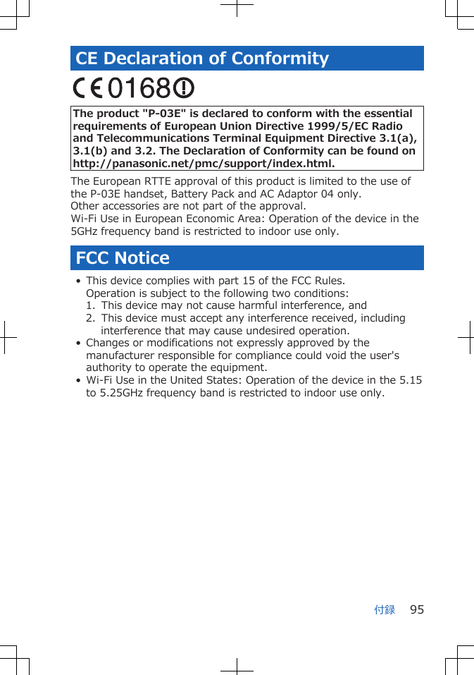 CE Declaration of Conformity The product &quot;P-03E&quot; is declared to conform with the essentialrequirements of European Union Directive 1999/5/EC Radioand Telecommunications Terminal Equipment Directive 3.1(a),3.1(b) and 3.2. The Declaration of Conformity can be found onhttp://panasonic.net/pmc/support/index.html.The European RTTE approval of this product is limited to the use ofthe P-03E handset, Battery Pack and AC Adaptor 04 only.Other accessories are not part of the approval.Wi-Fi Use in European Economic Area: Operation of the device in the5GHz frequency band is restricted to indoor use only.FCC Notice• This device complies with part 15 of the FCC Rules.Operation is subject to the following two conditions:1.  This device may not cause harmful interference, and2.  This device must accept any interference received, includinginterference that may cause undesired operation.• Changes or modifications not expressly approved by themanufacturer responsible for compliance could void the user&apos;sauthority to operate the equipment.• Wi-Fi Use in the United States: Operation of the device in the 5.15to 5.25GHz frequency band is restricted to indoor use only.付録 95