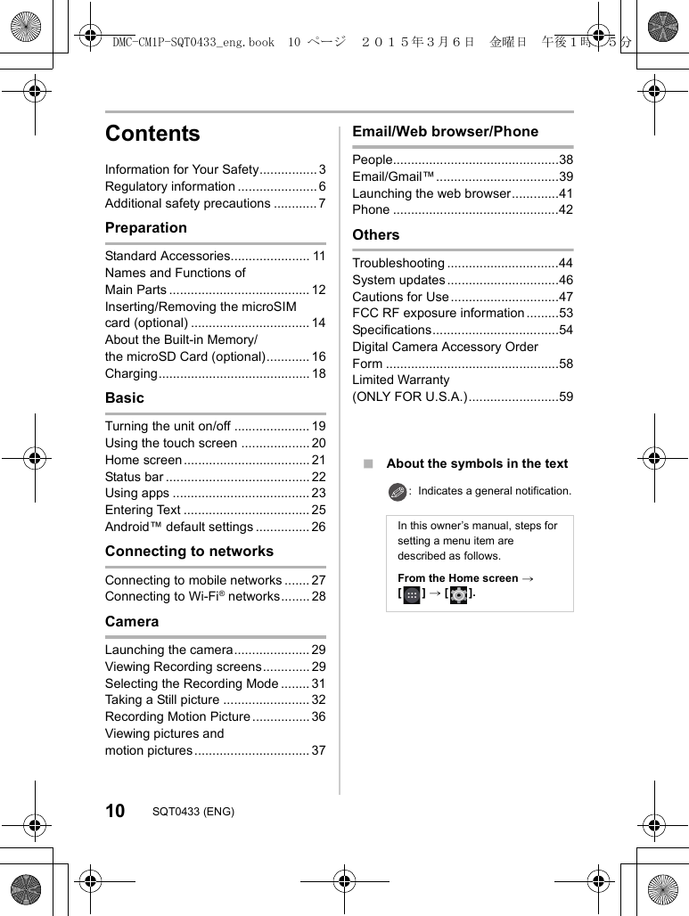 10 SQT0433 (ENG)ContentsInformation for Your Safety................ 3Regulatory information ...................... 6Additional safety precautions ............ 7PreparationStandard Accessories...................... 11Names and Functions of Main Parts ....................................... 12Inserting/Removing the microSIM card (optional) ................................. 14About the Built-in Memory/the microSD Card (optional)............ 16Charging.......................................... 18BasicTurning the unit on/off ..................... 19Using the touch screen ................... 20Home screen................................... 21Status bar ........................................ 22Using apps ...................................... 23Entering Text ................................... 25Android™ default settings ............... 26Connecting to networksConnecting to mobile networks ....... 27Connecting to Wi-Fi® networks........ 28CameraLaunching the camera..................... 29Viewing Recording screens............. 29Selecting the Recording Mode ........ 31Taking a Still picture ........................ 32Recording Motion Picture ................ 36Viewing pictures and motion pictures ................................ 37Email/Web browser/PhonePeople..............................................38Email/Gmail™..................................39Launching the web browser.............41Phone ..............................................42OthersTroubleshooting ...............................44System updates ...............................46Cautions for Use ..............................47FCC RF exposure information .........53Specifications...................................54Digital Camera Accessory Order Form ................................................58Limited Warranty (ONLY FOR U.S.A.).........................59∫About the symbols in the text: Indicates a general notification.In this owner’s manual, steps for setting a menu item are described as follows.From the Home screen &gt; [] &gt; [].DMC-CM1P-SQT0433_eng.book  10 ページ  ２０１５年３月６日　金曜日　午後１時３５分