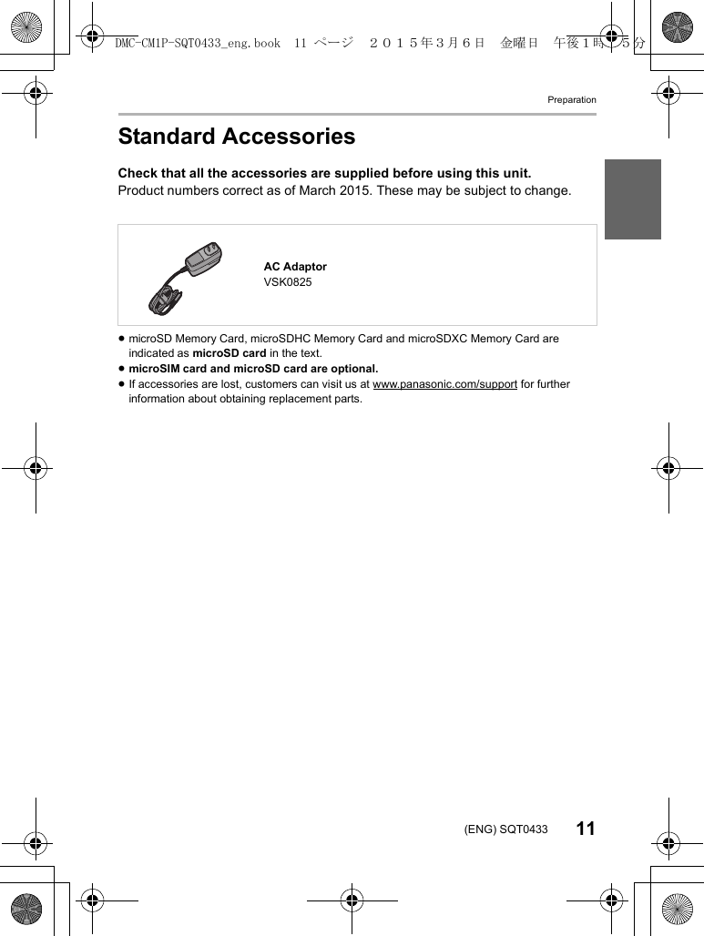 Preparation11(ENG) SQT0433Standard AccessoriesCheck that all the accessories are supplied before using this unit.Product numbers correct as of March 2015. These may be subject to change.≥microSD Memory Card, microSDHC Memory Card and microSDXC Memory Card are indicated as microSD card in the text.≥microSIM card and microSD card are optional.≥If accessories are lost, customers can visit us at www.panasonic.com/support for further information about obtaining replacement parts.AC AdaptorVSK0825DMC-CM1P-SQT0433_eng.book  11 ページ  ２０１５年３月６日　金曜日　午後１時３５分