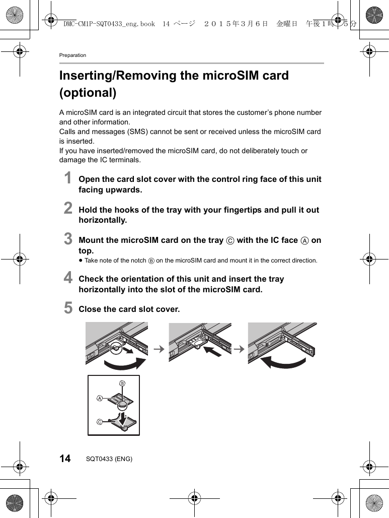 Preparation14 SQT0433 (ENG)Inserting/Removing the microSIM card (optional)A microSIM card is an integrated circuit that stores the customer’s phone number and other information.Calls and messages (SMS) cannot be sent or received unless the microSIM card is inserted.If you have inserted/removed the microSIM card, do not deliberately touch or damage the IC terminals.1Open the card slot cover with the control ring face of this unit facing upwards.2Hold the hooks of the tray with your fingertips and pull it out horizontally.3Mount the microSIM card on the tray C with the IC face A on top.≥Take note of the notch B on the microSIM card and mount it in the correct direction.4Check the orientation of this unit and insert the tray horizontally into the slot of the microSIM card.5Close the card slot cover.DMC-CM1P-SQT0433_eng.book  14 ページ  ２０１５年３月６日　金曜日　午後１時３５分