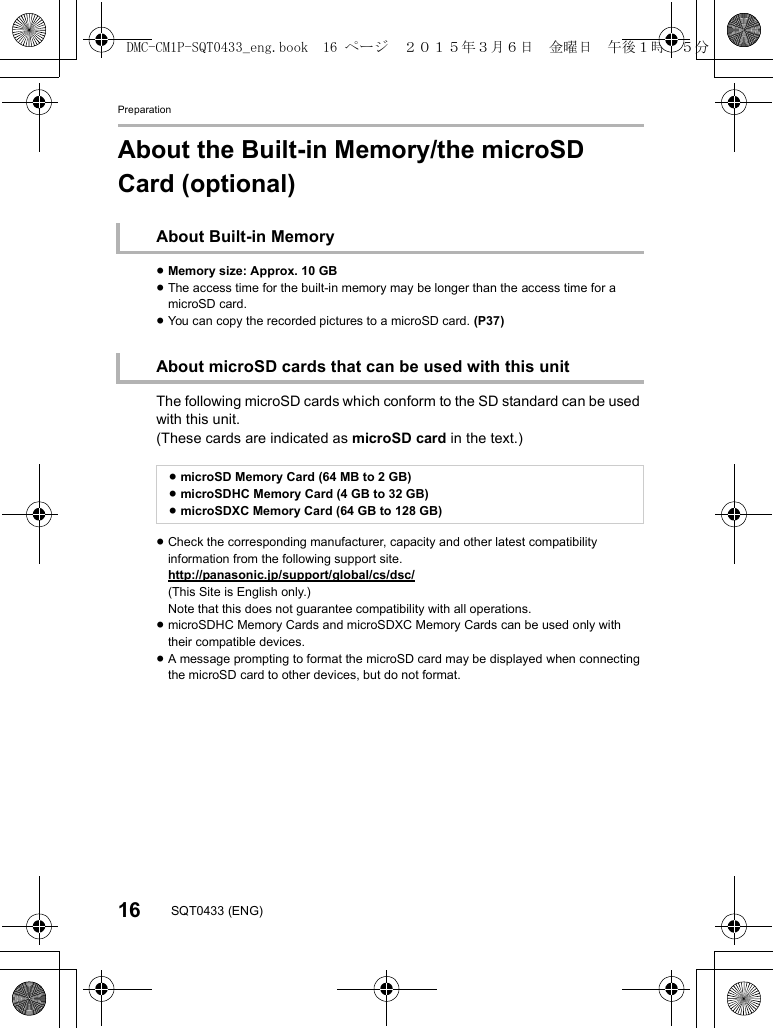 Preparation16 SQT0433 (ENG)About the Built-in Memory/the microSD Card (optional)About Built-in Memory≥Memory size: Approx. 10 GB≥The access time for the built-in memory may be longer than the access time for a microSD card.≥You can copy the recorded pictures to a microSD card. (P37)About microSD cards that can be used with this unitThe following microSD cards which conform to the SD standard can be used with this unit.(These cards are indicated as microSD card in the text.)≥microSD Memory Card (64 MB to 2 GB)≥microSDHC Memory Card (4 GB to 32 GB)≥microSDXC Memory Card (64 GB to 128 GB)≥Check the corresponding manufacturer, capacity and other latest compatibility information from the following support site.http://panasonic.jp/support/global/cs/dsc/(This Site is English only.)Note that this does not guarantee compatibility with all operations.≥microSDHC Memory Cards and microSDXC Memory Cards can be used only with their compatible devices.≥A message prompting to format the microSD card may be displayed when connecting the microSD card to other devices, but do not format.DMC-CM1P-SQT0433_eng.book  16 ページ  ２０１５年３月６日　金曜日　午後１時３５分