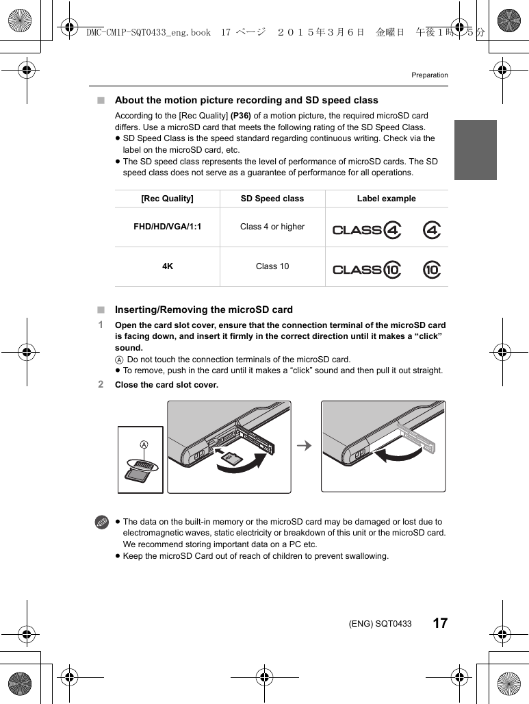 Preparation17(ENG) SQT0433∫About the motion picture recording and SD speed class∫Inserting/Removing the microSD card1Open the card slot cover, ensure that the connection terminal of the microSD card is facing down, and insert it firmly in the correct direction until it makes a “click” sound.ADo not touch the connection terminals of the microSD card.≥To remove, push in the card until it makes a “click” sound and then pull it out straight.2Close the card slot cover.According to the [Rec Quality] (P36) of a motion picture, the required microSD card differs. Use a microSD card that meets the following rating of the SD Speed Class.≥SD Speed Class is the speed standard regarding continuous writing. Check via the label on the microSD card, etc.≥The SD speed class represents the level of performance of microSD cards. The SD speed class does not serve as a guarantee of performance for all operations.[Rec Quality] SD Speed class Label exampleFHD/HD/VGA/1:1 Class 4 or higher4K Class 10≥The data on the built-in memory or the microSD card may be damaged or lost due to electromagnetic waves, static electricity or breakdown of this unit or the microSD card. We recommend storing important data on a PC etc.≥Keep the microSD Card out of reach of children to prevent swallowing.DMC-CM1P-SQT0433_eng.book  17 ページ  ２０１５年３月６日　金曜日　午後１時３５分