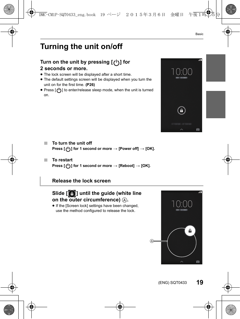 Basic19(ENG) SQT0433Turning the unit on/offTurn on the unit by pressing [ ] for 2 seconds or more.≥The lock screen will be displayed after a short time.≥The default settings screen will be displayed when you turn the unit on for the first time. (P26)≥Press [ ] to enter/release sleep mode, when the unit is turned on.∫To turn the unit offPress [ ] for 1 second or more &gt; [Power off] &gt; [OK].∫To restartPress [ ] for 1 second or more &gt; [Reboot] &gt; [OK].Slide [ ] until the guide (white line on the outer circumference) A.≥If the [Screen lock] settings have been changed, use the method configured to release the lock.Release the lock screenADMC-CM1P-SQT0433_eng.book  19 ページ  ２０１５年３月６日　金曜日　午後１時３５分