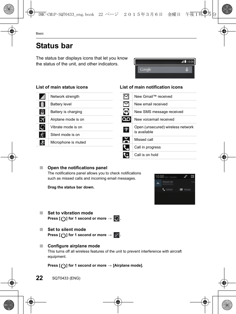 Basic22 SQT0433 (ENG)Status barThe status bar displays icons that let you know the status of the unit, and other indicators.∫Open the notifications panelThe notifications panel allows you to check notifications such as missed calls and incoming email messages.Drag the status bar down.∫Set to vibration modePress [ ] for 1 second or more &gt; .∫Set to silent modePress [ ] for 1 second or more &gt; .∫Configure airplane modeThis turns off all wireless features of the unit to prevent interference with aircraft equipment.Press [ ] for 1 second or more &gt; [Airplane mode].List of main status icons List of main notification iconsNetwork strengthBattery levelBattery is chargingAirplane mode is onVibrate mode is onSilent mode is onMicrophone is mutedNew Gmail™ receivedNew email receivedNew SMS message receivedNew voicemail receivedOpen (unsecured) wireless network is availableMissed callCall in progressCall is on holdDMC-CM1P-SQT0433_eng.book  22 ページ  ２０１５年３月６日　金曜日　午後１時３５分