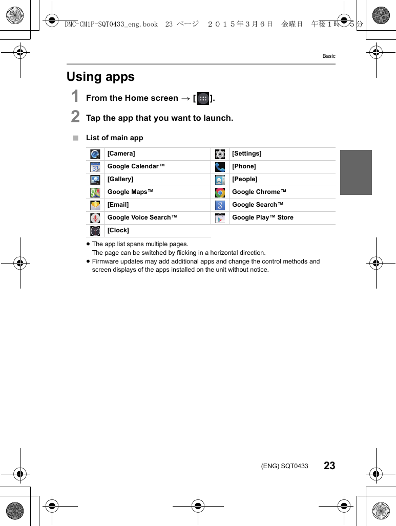 Basic23(ENG) SQT0433Using apps1From the Home screen &gt; [ ].2Tap the app that you want to launch.∫List of main app≥The app list spans multiple pages.The page can be switched by flicking in a horizontal direction.≥Firmware updates may add additional apps and change the control methods and screen displays of the apps installed on the unit without notice.[Camera] [Settings]Google Calendar™ [Phone][Gallery] [People]Google Maps™ Google Chrome™[Email] Google Search™Google Voice Search™ Google Play™ Store[Clock]DMC-CM1P-SQT0433_eng.book  23 ページ  ２０１５年３月６日　金曜日　午後１時３５分