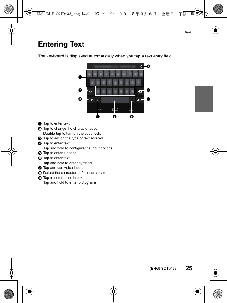 Basic25(ENG) SQT0433Entering TextThe keyboard is displayed automatically when you tap a text entry field.1Tap to enter text.2Tap to change the character case.Double-tap to turn on the caps lock.3Tap to switch the type of text entered.4Tap to enter text.Tap and hold to configure the input options.5Tap to enter a space.6Tap to enter text.Tap and hold to enter symbols.7Tap and use voice input.8Delete the character before the cursor.9Tap to enter a line break.Tap and hold to enter pictograms.456891237DMC-CM1P-SQT0433_eng.book  25 ページ  ２０１５年３月６日　金曜日　午後１時３５分