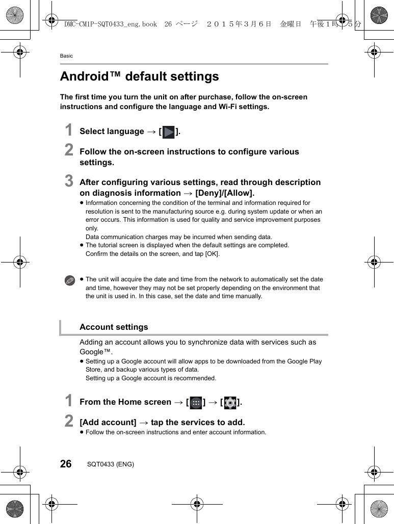 Basic26 SQT0433 (ENG)Android™ default settingsThe first time you turn the unit on after purchase, follow the on-screen instructions and configure the language and Wi-Fi settings.1Select language &gt; [ ].2Follow the on-screen instructions to configure various settings.3After configuring various settings, read through description on diagnosis information &gt; [Deny]/[Allow].≥Information concerning the condition of the terminal and information required for resolution is sent to the manufacturing source e.g. during system update or when an error occurs. This information is used for quality and service improvement purposes only.Data communication charges may be incurred when sending data.≥The tutorial screen is displayed when the default settings are completed.Confirm the details on the screen, and tap [OK].Adding an account allows you to synchronize data with services such as Google™.≥Setting up a Google account will allow apps to be downloaded from the Google Play Store, and backup various types of data.Setting up a Google account is recommended.1From the Home screen &gt; [ ] &gt; [ ].2[Add account] &gt; tap the services to add.≥Follow the on-screen instructions and enter account information.≥The unit will acquire the date and time from the network to automatically set the date and time, however they may not be set properly depending on the environment that the unit is used in. In this case, set the date and time manually.Account settingsDMC-CM1P-SQT0433_eng.book  26 ページ  ２０１５年３月６日　金曜日　午後１時３５分