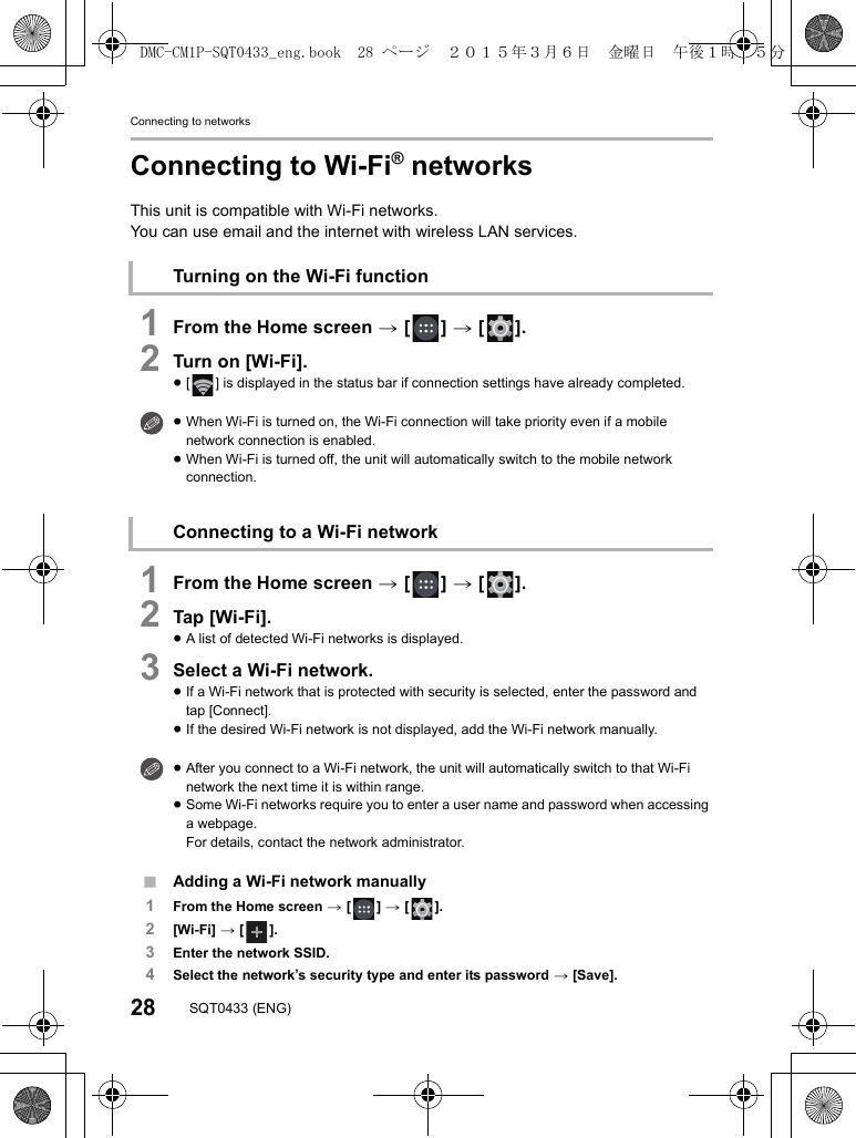 Connecting to networks28 SQT0433 (ENG)Connecting to Wi-Fi® networksThis unit is compatible with Wi-Fi networks.You can use email and the internet with wireless LAN services.1From the Home screen &gt; [ ] &gt; [ ].2Turn on [Wi-Fi].≥[ ] is displayed in the status bar if connection settings have already completed.1From the Home screen &gt; [ ] &gt; [ ].2Tap [Wi-Fi].≥A list of detected Wi-Fi networks is displayed.3Select a Wi-Fi network.≥If a Wi-Fi network that is protected with security is selected, enter the password and tap [Connect].≥If the desired Wi-Fi network is not displayed, add the Wi-Fi network manually.∫Adding a Wi-Fi network manually1From the Home screen &gt; [ ] &gt; [ ].2[Wi-Fi] &gt; [ ].3Enter the network SSID.4Select the network’s security type and enter its password &gt; [Save].Turning on the Wi-Fi function≥When Wi-Fi is turned on, the Wi-Fi connection will take priority even if a mobile network connection is enabled.≥When Wi-Fi is turned off, the unit will automatically switch to the mobile network connection.Connecting to a Wi-Fi network≥After you connect to a Wi-Fi network, the unit will automatically switch to that Wi-Fi network the next time it is within range.≥Some Wi-Fi networks require you to enter a user name and password when accessing a webpage.For details, contact the network administrator.DMC-CM1P-SQT0433_eng.book  28 ページ  ２０１５年３月６日　金曜日　午後１時３５分