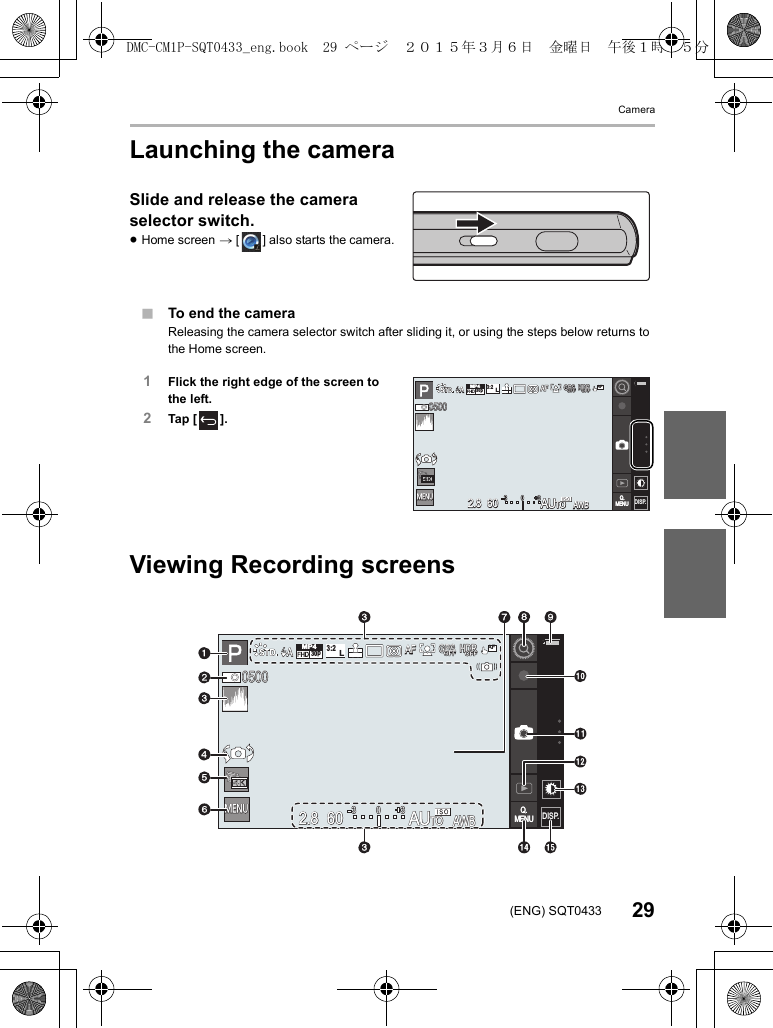 Camera29(ENG) SQT0433Launching the cameraSlide and release the camera selector switch.≥Home screen &gt; [ ] also starts the camera.∫To end the cameraReleasing the camera selector switch after sliding it, or using the steps below returns to the Home screen.1Flick the right edge of the screen to the left.2Tap [ ].Viewing Recording screensヮユワヶヮユワヶ0500050005006060602.82.82.8AUAUToAUToAUToAWBAWBAWB0 33AFAFAFL3:2MP430pAAGPSGPSGPSOFFOFFOFFHDRHDRHDROFFOFFOFFAFQ.MENUQ.MENU DISP.DISP.DISP.DISP.ヮユワヶヮユワヶ0500050005006060602.82.82.8AWBAWBAWB0 33AFAFAFL3:2MP430pAAHDRHDRHDROFFOFFOFFQ.MENUQ.MENU DISP.DISP.DISP.DISP.GPSGPSGPSOFFOFFOFFAFAUAUTOTOAUTODMC-CM1P-SQT0433_eng.book  29 ページ  ２０１５年３月６日　金曜日　午後１時３５分