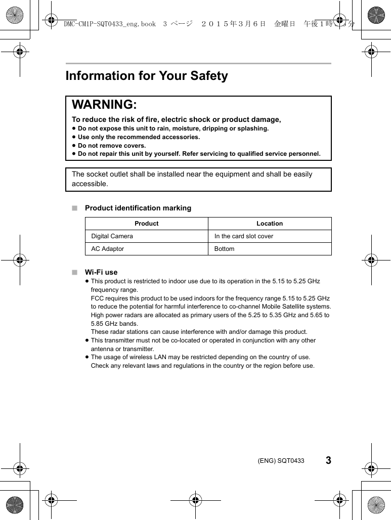 3(ENG) SQT0433Information for Your Safety∫Product identification marking∫Wi-Fi use≥This product is restricted to indoor use due to its operation in the 5.15 to 5.25 GHz frequency range.FCC requires this product to be used indoors for the frequency range 5.15 to 5.25 GHz to reduce the potential for harmful interference to co-channel Mobile Satellite systems.High power radars are allocated as primary users of the 5.25 to 5.35 GHz and 5.65 to 5.85 GHz bands.These radar stations can cause interference with and/or damage this product.≥This transmitter must not be co-located or operated in conjunction with any other antenna or transmitter.≥The usage of wireless LAN may be restricted depending on the country of use.Check any relevant laws and regulations in the country or the region before use.WARNING:To reduce the risk of fire, electric shock or product damage,≥Do not expose this unit to rain, moisture, dripping or splashing.≥Use only the recommended accessories.≥Do not remove covers.≥Do not repair this unit by yourself. Refer servicing to qualified service personnel.The socket outlet shall be installed near the equipment and shall be easily accessible.Product LocationDigital Camera In the card slot coverAC Adaptor BottomDMC-CM1P-SQT0433_eng.book  3 ページ  ２０１５年３月６日　金曜日　午後１時３５分