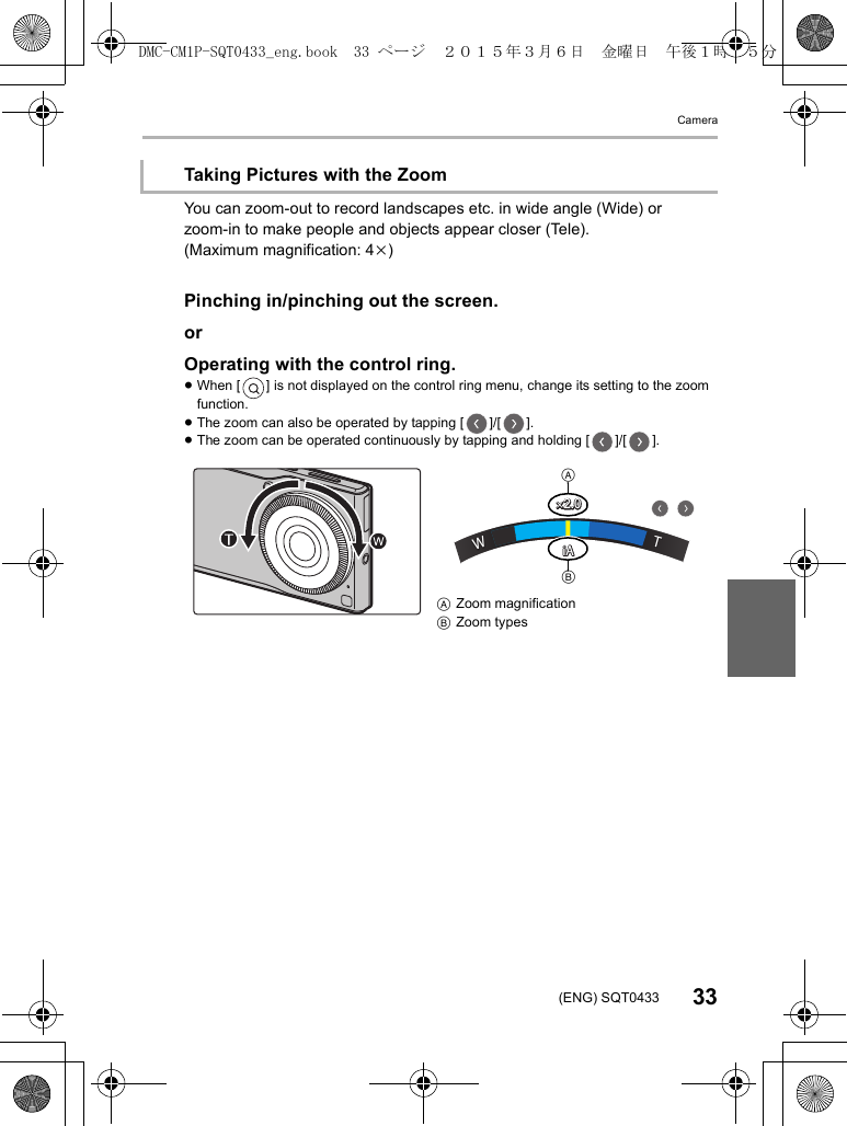 Camera33(ENG) SQT0433You can zoom-out to record landscapes etc. in wide angle (Wide) or zoom-in to make people and objects appear closer (Tele).(Maximum magnification: 4k)Pinching in/pinching out the screen.orOperating with the control ring.≥When [ ] is not displayed on the control ring menu, change its setting to the zoom function.≥The zoom can also be operated by tapping [ ]/[ ].≥The zoom can be operated continuously by tapping and holding [ ]/[ ].Taking Pictures with the ZoomAZoom magnificationBZoom types××2.02.0×2.0×2.0iAiAiAiAWWWTTTABDMC-CM1P-SQT0433_eng.book  33 ページ  ２０１５年３月６日　金曜日　午後１時３５分