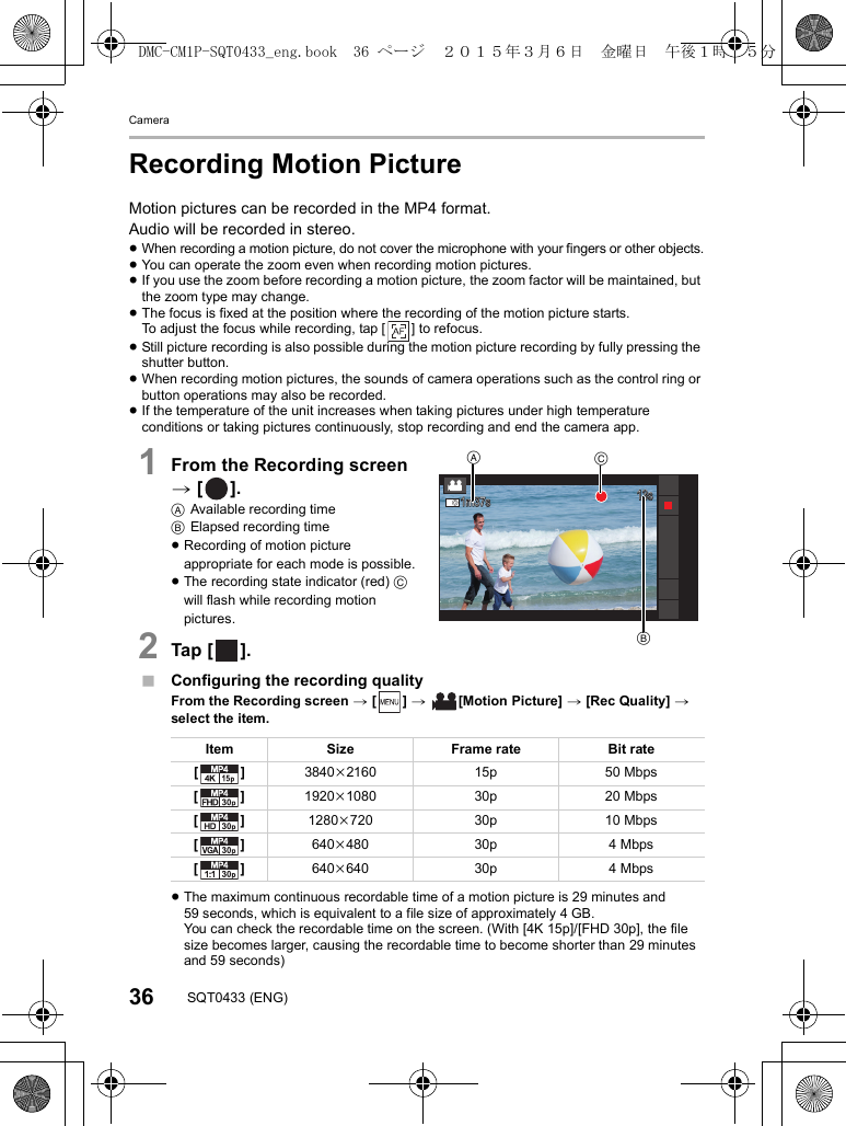 Camera36 SQT0433 (ENG)Recording Motion PictureMotion pictures can be recorded in the MP4 format.Audio will be recorded in stereo.≥When recording a motion picture, do not cover the microphone with your fingers or other objects.≥You can operate the zoom even when recording motion pictures.≥If you use the zoom before recording a motion picture, the zoom factor will be maintained, but the zoom type may change.≥The focus is fixed at the position where the recording of the motion picture starts.To adjust the focus while recording, tap [ ] to refocus.≥Still picture recording is also possible during the motion picture recording by fully pressing the shutter button.≥When recording motion pictures, the sounds of camera operations such as the control ring or button operations may also be recorded.≥If the temperature of the unit increases when taking pictures under high temperature conditions or taking pictures continuously, stop recording and end the camera app.1From the Recording screen &gt; [ ].AAvailable recording timeBElapsed recording time≥Recording of motion picture appropriate for each mode is possible.≥The recording state indicator (red) C will flash while recording motion pictures.2Tap [ ].∫Configuring the recording qualityFrom the Recording screen &gt; [ ] &gt;  [Motion Picture] &gt; [Rec Quality] &gt; select the item.≥The maximum continuous recordable time of a motion picture is 29 minutes and 59 seconds, which is equivalent to a file size of approximately 4GB. You can check the recordable time on the screen. (With [4K 15p]/[FHD 30p], the file size becomes larger, causing the recordable time to become shorter than 29 minutes and 59 seconds)Item Size Frame rate Bit rate[] 3840k2160 15p 50 Mbps[] 1920k1080 30p 20 Mbps[] 1280k720 30p 10 Mbps[] 640k480 30p 4 Mbps[] 640k640 30p 4 Mbps1m37s1m37s1m37s13s13s13sACBDMC-CM1P-SQT0433_eng.book  36 ページ  ２０１５年３月６日　金曜日　午後１時３５分