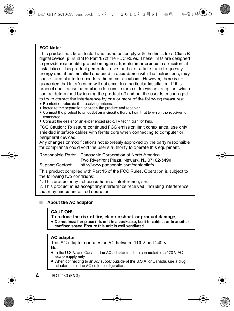 4SQT0433 (ENG)∫About the AC adaptorFCC Note:This product has been tested and found to comply with the limits for a Class B digital device, pursuant to Part 15 of the FCC Rules. These limits are designed to provide reasonable protection against harmful interference in a residential installation. This product generates, uses and can radiate radio frequency energy and, if not installed and used in accordance with the instructions, may cause harmful interference to radio communications. However, there is no guarantee that interference will not occur in a particular installation. If this product does cause harmful interference to radio or television reception, which can be determined by turning the product off and on, the user is encouraged to try to correct the interference by one or more of the following measures:≥Reorient or relocate the receiving antenna.≥Increase the separation between the product and receiver.≥Connect the product to an outlet on a circuit different from that to which the receiver is connected.≥Consult the dealer or an experienced radio/TV technician for help.FCC Caution: To assure continued FCC emission limit compliance, use only shielded interface cables with ferrite core when connecting to computer or peripheral devices.Any changes or modifications not expressly approved by the party responsible for compliance could void the user’s authority to operate this equipment.Responsible Party: Panasonic Corporation of North America Two Riverfront Plaza, Newark, NJ 07102-5490Support Contact: http://www.panasonic.com/contactinfoThis product complies with Part 15 of the FCC Rules. Operation is subject to the following two conditions:1. This product may not cause harmful interference, and2. This product must accept any interference received, including interference that may cause undesired operation.CAUTION!To reduce the risk of fire, electric shock or product damage,≥Do not install or place this unit in a bookcase, built-in cabinet or in another confined space. Ensure this unit is well ventilated.AC adaptorThis AC adaptor operates on AC between 110 V and 240 V.But≥In the U.S.A. and Canada, the AC adaptor must be connected to a 120 V AC power supply only.≥When connecting to an AC supply outside of the U.S.A. or Canada, use a plug adaptor to suit the AC outlet configuration.DMC-CM1P-SQT0433_eng.book  4 ページ  ２０１５年３月６日　金曜日　午後１時３５分