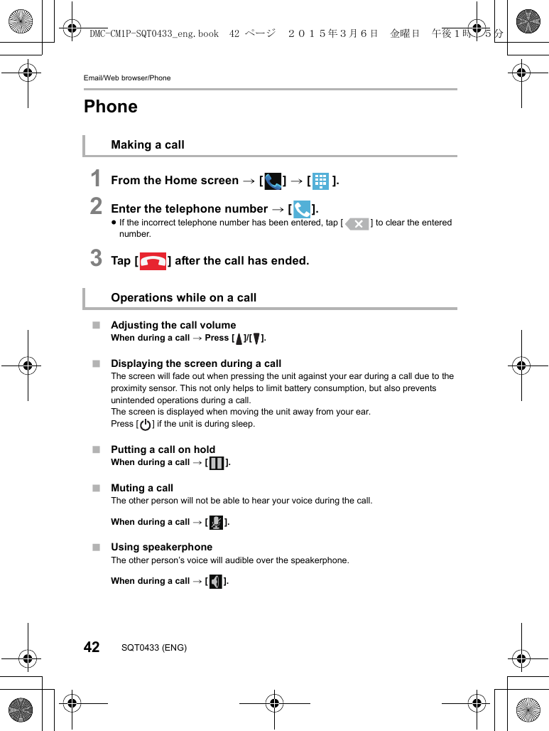 Email/Web browser/Phone42 SQT0433 (ENG)Phone1From the Home screen &gt; [ ] &gt; [ ].2Enter the telephone number &gt; [ ].≥If the incorrect telephone number has been entered, tap [ ] to clear the entered number.3Tap [ ] after the call has ended.∫Adjusting the call volumeWhen during a call &gt; Press [ ]/[ ].∫Displaying the screen during a callThe screen will fade out when pressing the unit against your ear during a call due to the proximity sensor. This not only helps to limit battery consumption, but also prevents unintended operations during a call.The screen is displayed when moving the unit away from your ear.Press [ ] if the unit is during sleep.∫Putting a call on holdWhen during a call &gt; [ ].∫Muting a callThe other person will not be able to hear your voice during the call.When during a call &gt; [ ].∫Using speakerphoneThe other person’s voice will audible over the speakerphone.When during a call &gt; [ ].Making a callOperations while on a callDMC-CM1P-SQT0433_eng.book  42 ページ  ２０１５年３月６日　金曜日　午後１時３５分