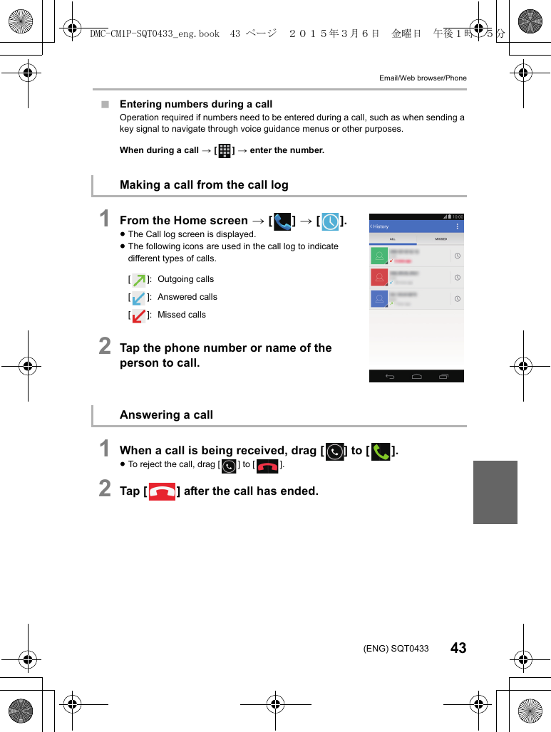 Email/Web browser/Phone43(ENG) SQT0433∫Entering numbers during a callOperation required if numbers need to be entered during a call, such as when sending a key signal to navigate through voice guidance menus or other purposes.When during a call &gt; [ ] &gt; enter the number.1From the Home screen &gt; [ ] &gt; [ ].≥The Call log screen is displayed.≥The following icons are used in the call log to indicate different types of calls.2Tap the phone number or name of the person to call.1When a call is being received, drag [ ] to [ ].≥To reject the call, drag [ ] to [ ].2Tap [ ] after the call has ended.Making a call from the call log[ ]: Outgoing calls[ ]: Answered calls[ ]: Missed callsAnswering a callDMC-CM1P-SQT0433_eng.book  43 ページ  ２０１５年３月６日　金曜日　午後１時３５分