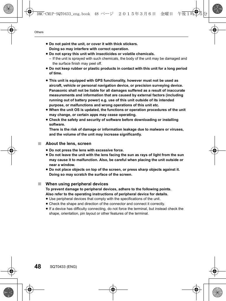 Others48 SQT0433 (ENG)∫About the lens, screen∫When using peripheral devicesTo prevent damage to peripheral devices, adhere to the following points.Also refer to the operating instructions of peripheral device for details.≥Use peripheral devices that comply with the specifications of the unit.≥Check the shape and direction of the connector and connect it correctly.≥If a device has difficulty connecting, do not force the terminal, but instead check the shape, orientation, pin layout or other features of the terminal.≥Do not paint the unit, or cover it with thick stickers.Doing so may interfere with correct operation.≥Do not spray this unit with insecticides or volatile chemicals.– If the unit is sprayed with such chemicals, the body of the unit may be damaged and the surface finish may peel off.≥Do not keep rubber or plastic products in contact with this unit for a long period of time.≥This unit is equipped with GPS functionality, however must not be used as aircraft, vehicle or personal navigation device, or precision surveying device.Panasonic shall not be liable for all damages suffered as a result of inaccurate measurements and information that are caused by external factors (including running out of battery power) e.g. use of this unit outside of its intended purpose, or malfunctions and wrong operations of this unit etc.≥When the unit OS is updated, the functions or operation procedures of the unit may change, or certain apps may cease operating.≥Check the safety and security of software before downloading or installing software.There is the risk of damage or information leakage due to malware or viruses, and the volume of the unit may increase significantly.≥Do not press the lens with excessive force.≥Do not leave the unit with the lens facing the sun as rays of light from the sun may cause it to malfunction. Also, be careful when placing the unit outside or near a window.≥Do not place objects on top of the screen, or press sharp objects against it.Doing so may scratch the surface of the screen.DMC-CM1P-SQT0433_eng.book  48 ページ  ２０１５年３月６日　金曜日　午後１時３５分