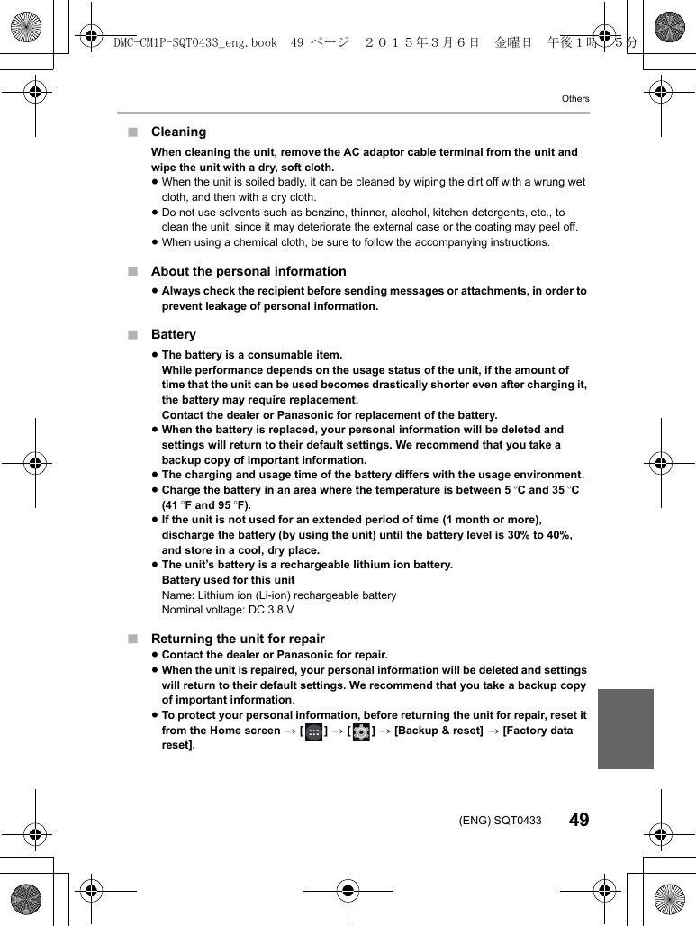 Others49(ENG) SQT0433∫Cleaning∫About the personal information∫Battery∫Returning the unit for repair≥Contact the dealer or Panasonic for repair.≥When the unit is repaired, your personal information will be deleted and settings will return to their default settings. We recommend that you take a backup copy of important information.≥To protect your personal information, before returning the unit for repair, reset it from the Home screen &gt; [ ] &gt; [ ] &gt; [Backup &amp; reset] &gt; [Factory data reset].When cleaning the unit, remove the AC adaptor cable terminal from the unit and wipe the unit with a dry, soft cloth.≥When the unit is soiled badly, it can be cleaned by wiping the dirt off with a wrung wet cloth, and then with a dry cloth.≥Do not use solvents such as benzine, thinner, alcohol, kitchen detergents, etc., to clean the unit, since it may deteriorate the external case or the coating may peel off.≥When using a chemical cloth, be sure to follow the accompanying instructions.≥Always check the recipient before sending messages or attachments, in order to prevent leakage of personal information.≥The battery is a consumable item.While performance depends on the usage status of the unit, if the amount of time that the unit can be used becomes drastically shorter even after charging it, the battery may require replacement.Contact the dealer or Panasonic for replacement of the battery.≥When the battery is replaced, your personal information will be deleted and settings will return to their default settings. We recommend that you take a backup copy of important information.≥The charging and usage time of the battery differs with the usage environment.≥Charge the battery in an area where the temperature is between 5oC and 35 oC (41 oF and 95 oF).≥If the unit is not used for an extended period of time (1 month or more), discharge the battery (by using the unit) until the battery level is 30% to 40%, and store in a cool, dry place.≥The unit’s battery is a rechargeable lithium ion battery.Battery used for this unitName: Lithium ion (Li-ion) rechargeable batteryNominal voltage: DC 3.8 VDMC-CM1P-SQT0433_eng.book  49 ページ  ２０１５年３月６日　金曜日　午後１時３５分