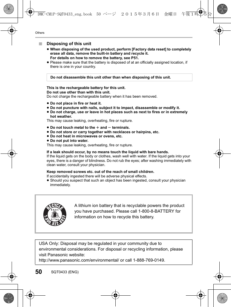 Others50 SQT0433 (ENG)∫Disposing of this unit≥When disposing of the used product, perform [Factory data reset] to completely erase all data, remove the built-in battery and recycle it.For details on how to remove the battery, see P51.≥Please make sure that the battery is disposed of at an officially assigned location, if there is one in your country.This is the rechargeable battery for this unit.Do not use other than with this unit.Do not charge the rechargeable battery when it has been removed.≥Do not place in fire or heat it.≥Do not puncture with nails, subject it to impact, disassemble or modify it.≥Do not charge, use or leave in hot places such as next to fires or in extremely hot weather.This may cause leaking, overheating, fire or rupture.≥Do not touch metal to the r and s terminals.≥Do not store or carry together with necklaces or hairpins, etc.≥Do not heat in microwaves or ovens, etc.≥Do not put into water.This may cause leaking, overheating, fire or rupture.If a leak should occur, by no means touch the liquid with bare hands.If the liquid gets on the body or clothes, wash well with water. If the liquid gets into your eyes, there is a danger of blindness. Do not rub the eyes; after washing immediately with clean water, consult your physician.Keep removed screws etc. out of the reach of small children.If accidentally ingested there will be adverse physical effects.≥Should you suspect that such an object has been ingested, consult your physician immediately.Do not disassemble this unit other than when disposing of this unit.A lithium ion battery that is recyclable powers the product you have purchased. Please call 1-800-8-BATTERY for information on how to recycle this battery.USA Only: Disposal may be regulated in your community due to environmental considerations. For disposal or recycling information, please visit Panasonic website:http://www.panasonic.com/environmental/ or call 1-888-769-0149.DMC-CM1P-SQT0433_eng.book  50 ページ  ２０１５年３月６日　金曜日　午後１時３５分